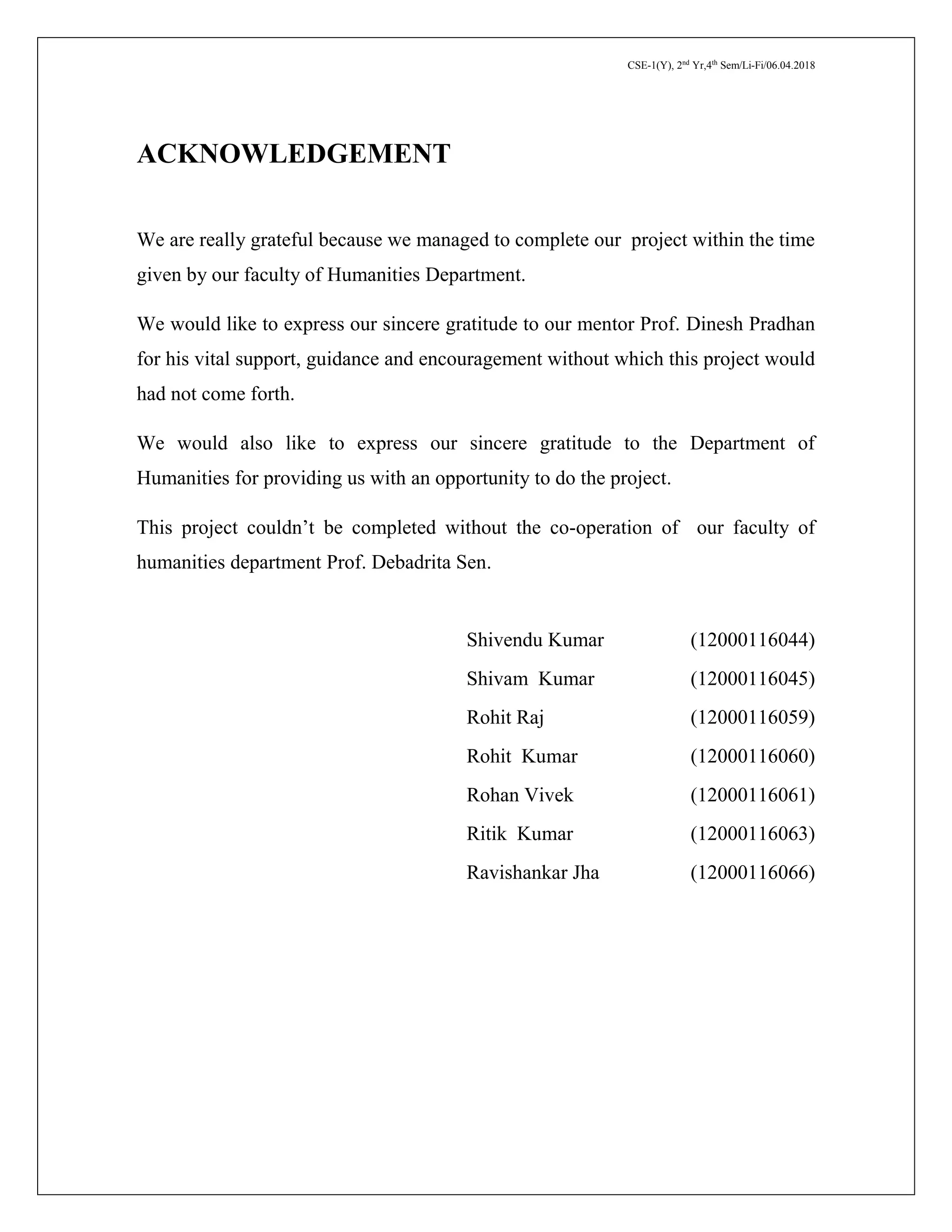 CSE-1(Y), 2nd
Yr,4th
Sem/Li-Fi/06.04.2018
ACKNOWLEDGEMENT
We are really grateful because we managed to complete our project within the time
given by our faculty of Humanities Department.
We would like to express our sincere gratitude to our mentor Prof. Dinesh Pradhan
for his vital support, guidance and encouragement without which this project would
had not come forth.
We would also like to express our sincere gratitude to the Department of
Humanities for providing us with an opportunity to do the project.
This project couldn’t be completed without the co-operation of our faculty of
humanities department Prof. Debadrita Sen.
Shivendu Kumar (12000116044)
Shivam Kumar (12000116045)
Rohit Raj (12000116059)
Rohit Kumar (12000116060)
Rohan Vivek (12000116061)
Ritik Kumar (12000116063)
Ravishankar Jha (12000116066)
 