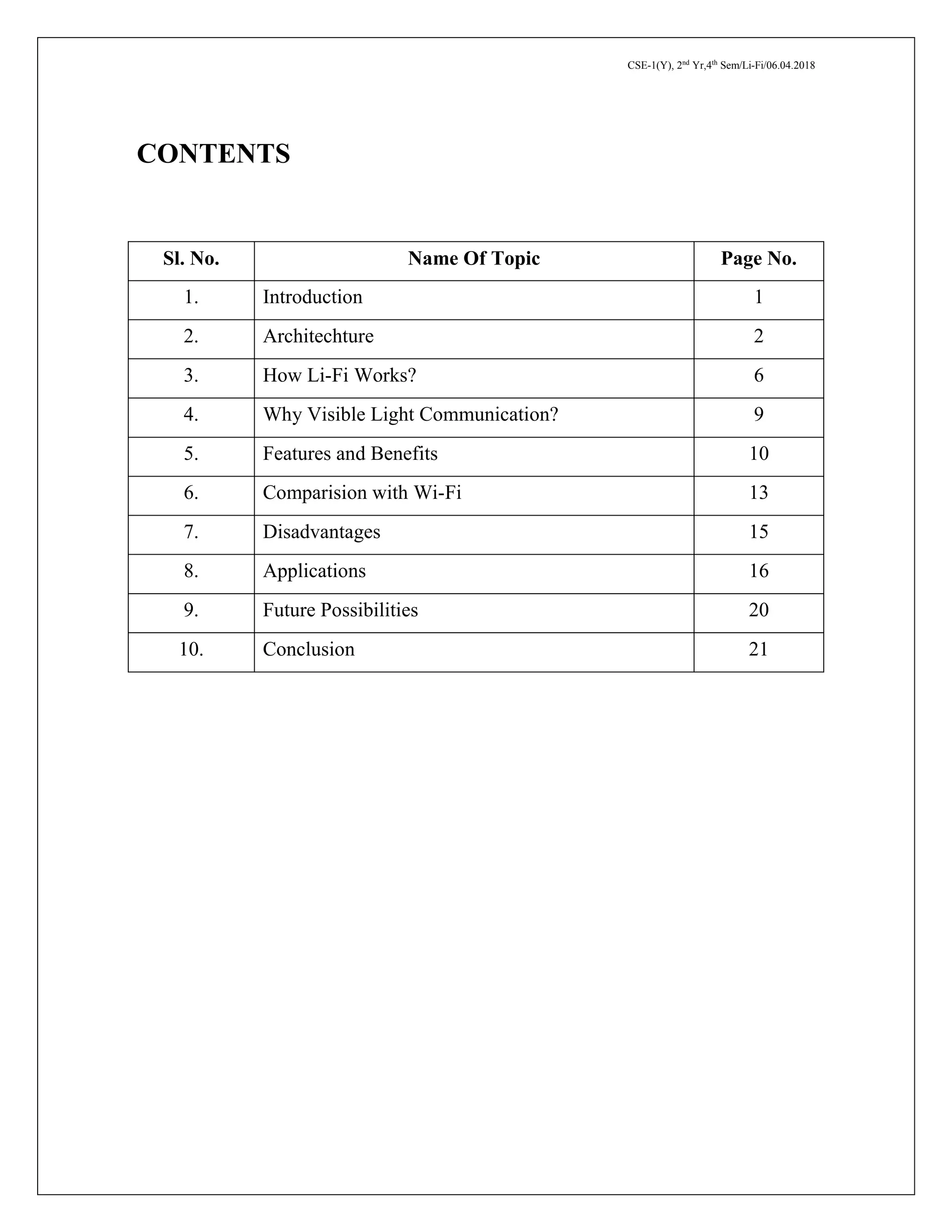CSE-1(Y), 2nd
Yr,4th
Sem/Li-Fi/06.04.2018
CONTENTS
Sl. No. Name Of Topic Page No.
1. Introduction 1
2. Architechture 2
3. How Li-Fi Works? 6
4. Why Visible Light Communication? 9
5. Features and Benefits 10
6. Comparision with Wi-Fi 13
7. Disadvantages 15
8. Applications 16
9. Future Possibilities 20
10. Conclusion 21
 