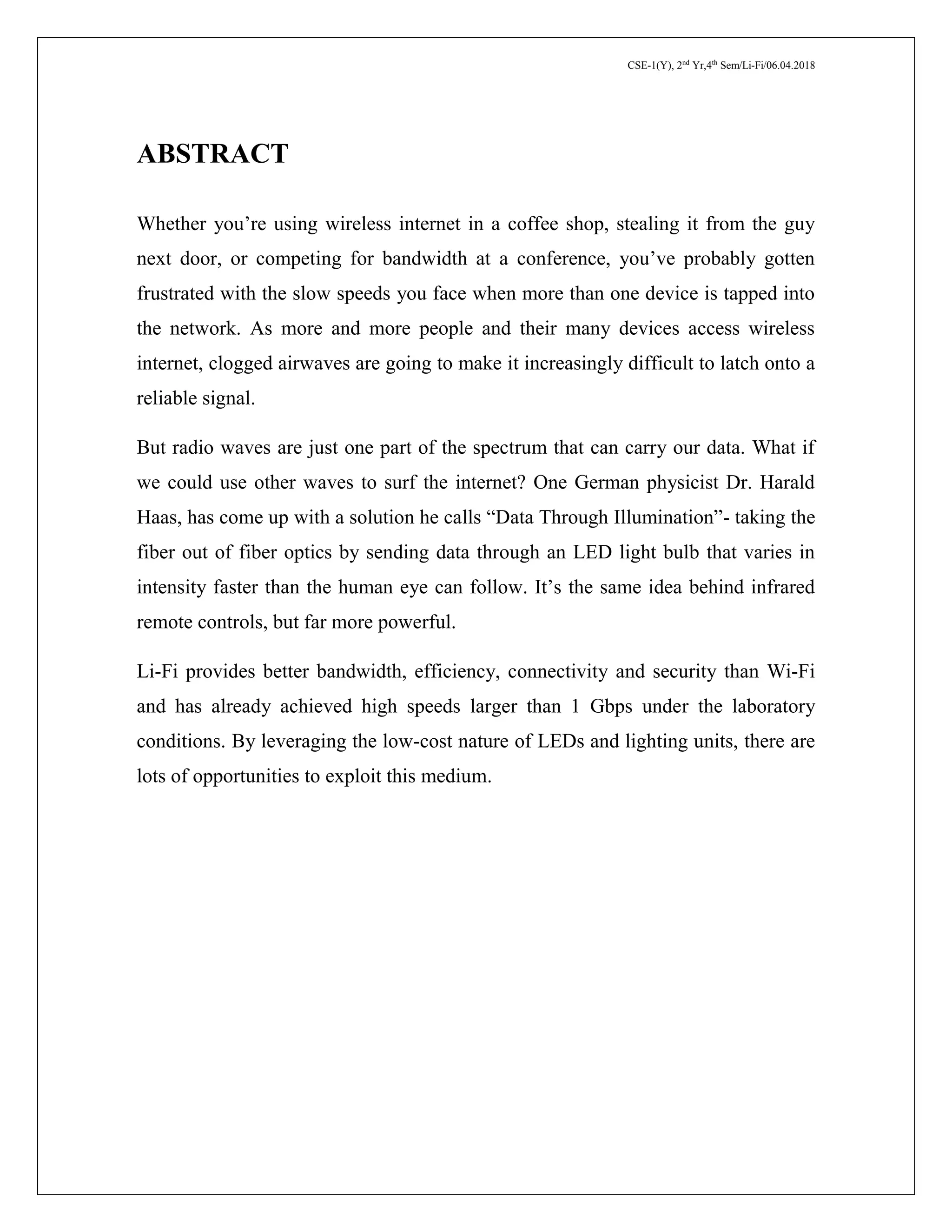 CSE-1(Y), 2nd
Yr,4th
Sem/Li-Fi/06.04.2018
ABSTRACT
Whether you’re using wireless internet in a coffee shop, stealing it from the guy
next door, or competing for bandwidth at a conference, you’ve probably gotten
frustrated with the slow speeds you face when more than one device is tapped into
the network. As more and more people and their many devices access wireless
internet, clogged airwaves are going to make it increasingly difficult to latch onto a
reliable signal.
But radio waves are just one part of the spectrum that can carry our data. What if
we could use other waves to surf the internet? One German physicist Dr. Harald
Haas, has come up with a solution he calls “Data Through Illumination”- taking the
fiber out of fiber optics by sending data through an LED light bulb that varies in
intensity faster than the human eye can follow. It’s the same idea behind infrared
remote controls, but far more powerful.
Li-Fi provides better bandwidth, efficiency, connectivity and security than Wi-Fi
and has already achieved high speeds larger than 1 Gbps under the laboratory
conditions. By leveraging the low-cost nature of LEDs and lighting units, there are
lots of opportunities to exploit this medium.
 