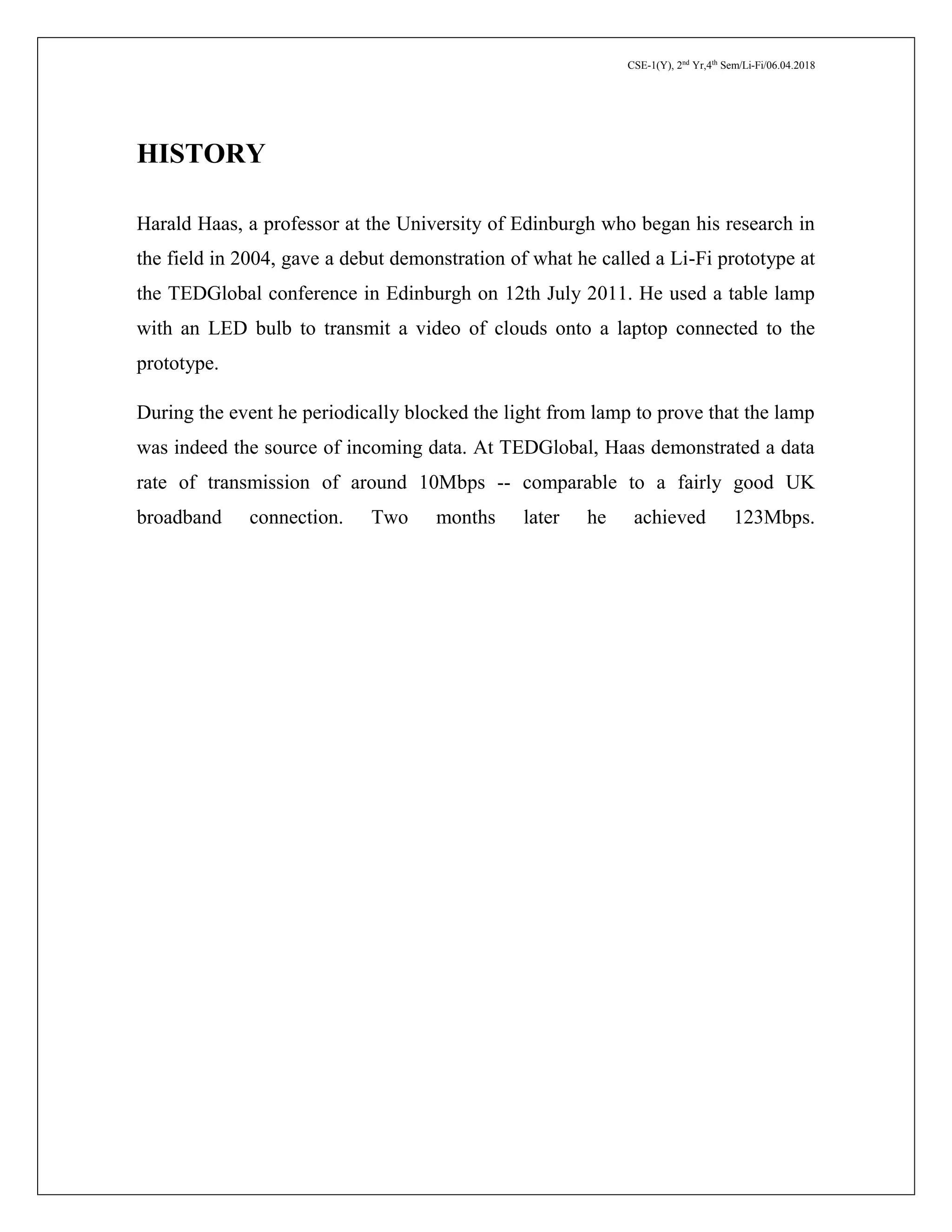 CSE-1(Y), 2nd
Yr,4th
Sem/Li-Fi/06.04.2018
HISTORY
Harald Haas, a professor at the University of Edinburgh who began his research in
the field in 2004, gave a debut demonstration of what he called a Li-Fi prototype at
the TEDGlobal conference in Edinburgh on 12th July 2011. He used a table lamp
with an LED bulb to transmit a video of clouds onto a laptop connected to the
prototype.
During the event he periodically blocked the light from lamp to prove that the lamp
was indeed the source of incoming data. At TEDGlobal, Haas demonstrated a data
rate of transmission of around 10Mbps -- comparable to a fairly good UK
broadband connection. Two months later he achieved 123Mbps.
 