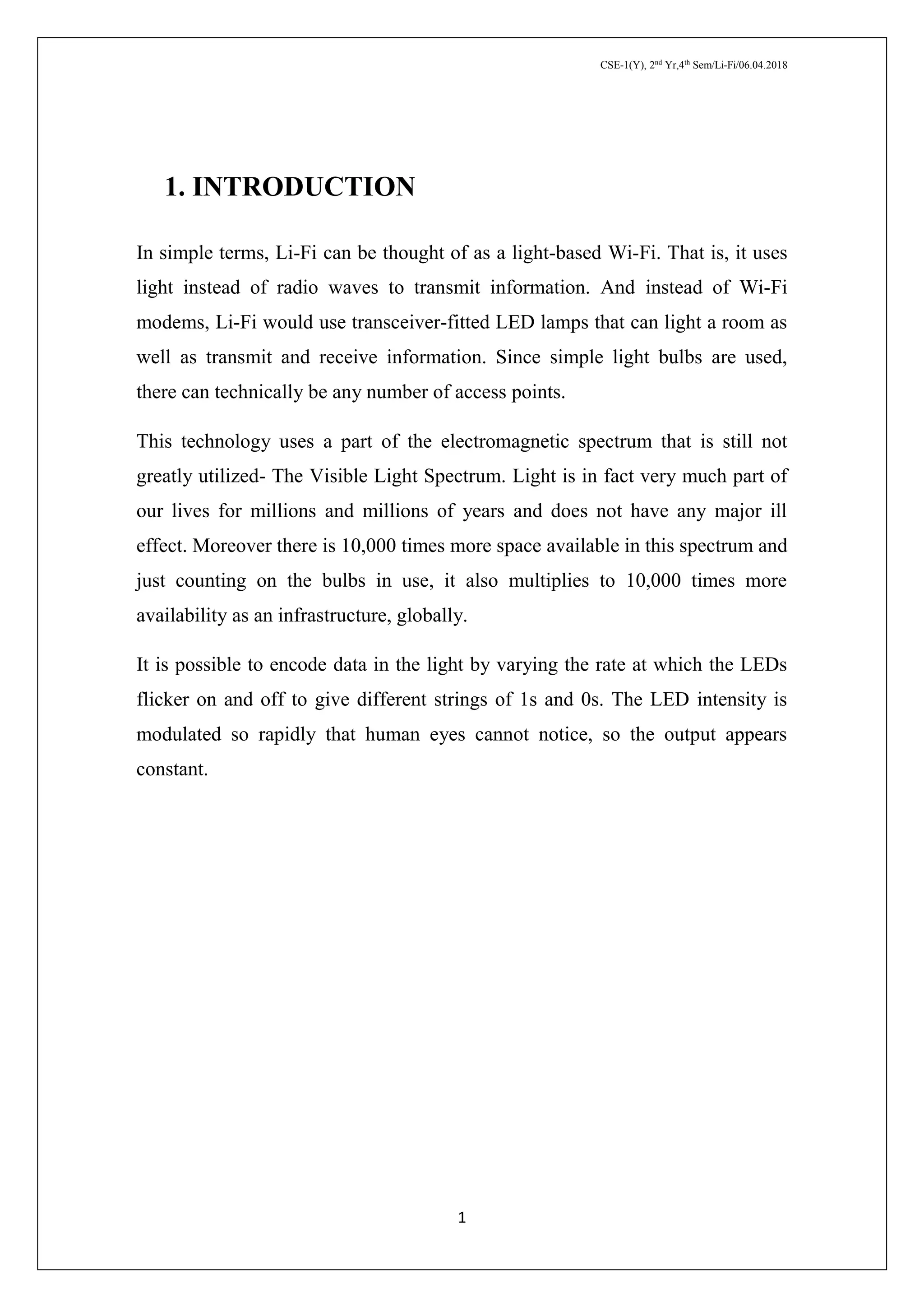 CSE-1(Y), 2nd
Yr,4th
Sem/Li-Fi/06.04.2018
1
1. INTRODUCTION
In simple terms, Li-Fi can be thought of as a light-based Wi-Fi. That is, it uses
light instead of radio waves to transmit information. And instead of Wi-Fi
modems, Li-Fi would use transceiver-fitted LED lamps that can light a room as
well as transmit and receive information. Since simple light bulbs are used,
there can technically be any number of access points.
This technology uses a part of the electromagnetic spectrum that is still not
greatly utilized- The Visible Light Spectrum. Light is in fact very much part of
our lives for millions and millions of years and does not have any major ill
effect. Moreover there is 10,000 times more space available in this spectrum and
just counting on the bulbs in use, it also multiplies to 10,000 times more
availability as an infrastructure, globally.
It is possible to encode data in the light by varying the rate at which the LEDs
flicker on and off to give different strings of 1s and 0s. The LED intensity is
modulated so rapidly that human eyes cannot notice, so the output appears
constant.
 