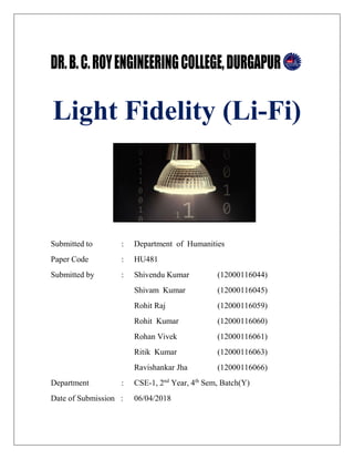 Light Fidelity (Li-Fi)
Submitted to : Department of Humanities
Paper Code : HU481
Submitted by : Shivendu Kumar (12000116044)
Shivam Kumar (12000116045)
Rohit Raj (12000116059)
Rohit Kumar (12000116060)
Rohan Vivek (12000116061)
Ritik Kumar (12000116063)
Ravishankar Jha (12000116066)
Department : CSE-1, 2nd
Year, 4th
Sem, Batch(Y)
Date of Submission : 06/04/2018
 