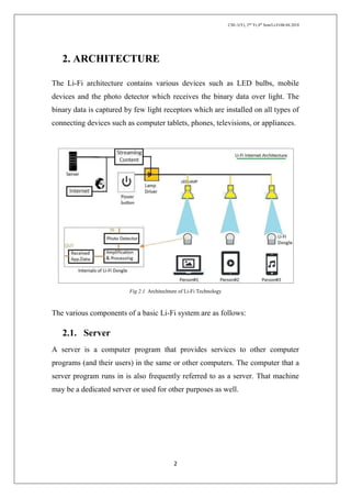 CSE-1(Y), 2nd
Yr,4th
Sem/Li-Fi/06.04.2018
2
2. ARCHITECTURE
The Li-Fi architecture contains various devices such as LED bulbs, mobile
devices and the photo detector which receives the binary data over light. The
binary data is captured by few light receptors which are installed on all types of
connecting devices such as computer tablets, phones, televisions, or appliances.
Fig 2.1 Architechture of Li-Fi Technology
The various components of a basic Li-Fi system are as follows:
2.1. Server
A server is a computer program that provides services to other computer
programs (and their users) in the same or other computers. The computer that a
server program runs in is also frequently referred to as a server. That machine
may be a dedicated server or used for other purposes as well.
 
