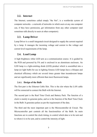 CSE-1(Y), 2nd
Yr,4th
Sem/Li-Fi/06.04.2018
3
2.2. Internet
The Internet, sometimes called simply "the Net", is a worldwide system of
computer networks - a network of networks in which users at any one computer
can, if they have permission, get information from any other computer (and
sometimes talk directly to users at other computers).
2.3. Lamp Driver
Lamp Driver is a small integrated circuit designed to supply the current required
by a lamp. It manages the incoming voltage and current to the voltage and
current level requirements of the lamp.
2.4. Lead Lamp
A high brightness white LED acts as a communication source. It is guided by
the PCB and powered by PA and is enclosed in an aluminium enclosure. An
LED lamp is a light-emitting diode (LED) product which is assembled into a
lamp (or light bulb) for use in lighting fixtures LED lamps have a lifespan and
electrical efficiency which are several times greater than incandescent lamps
and are significantly more efficient than most fluorescent lamps.
2.4.1. Design of the Bulb
The first part is the Ethernet Cable Slot. This is the slot where the LAN cable
will be connected to connect the Bulb with the Internet.
The second part is the Real Time Clock and Battery Pack. The function of a
clock is mainly to generate pulse, and so is the function of the Real Time Clock
in the Bulb. It generates pulses as per the requirement of the data.
The third and the most important part is the Microcontroller & Circuit. The
Microcontroller part controls all the functionalities of the Bulb. Its main
functions are to control the clock timing, to control which data is to be sent and
to whom it is to be sent, and to control the intensity of light.
 