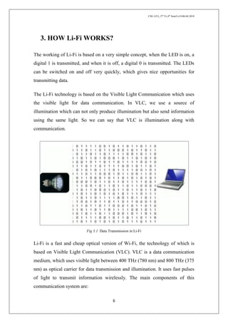 CSE-1(Y), 2nd
Yr,4th
Sem/Li-Fi/06.04.2018
6
3. HOW Li-Fi WORKS?
The working of Li-Fi is based on a very simple concept, when the LED is on, a
digital 1 is transmitted, and when it is off, a digital 0 is transmitted. The LEDs
can be switched on and off very quickly, which gives nice opportunities for
transmitting data.
The Li-Fi technology is based on the Visible Light Communication which uses
the visible light for data communication. In VLC, we use a source of
illumination which can not only produce illumination but also send information
using the same light. So we can say that VLC is illumination along with
communication.
Fig 3.1 Data Transmission in Li-Fi
Li-Fi is a fast and cheap optical version of Wi-Fi, the technology of which is
based on Visible Light Communication (VLC). VLC is a data communication
medium, which uses visible light between 400 THz (780 nm) and 800 THz (375
nm) as optical carrier for data transmission and illumination. It uses fast pulses
of light to transmit information wirelessly. The main components of this
communication system are:
 