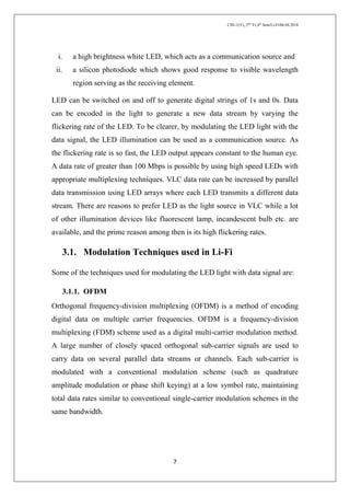 CSE-1(Y), 2nd
Yr,4th
Sem/Li-Fi/06.04.2018
7
i. a high brightness white LED, which acts as a communication source and
ii. a silicon photodiode which shows good response to visible wavelength
region serving as the receiving element.
LED can be switched on and off to generate digital strings of 1s and 0s. Data
can be encoded in the light to generate a new data stream by varying the
flickering rate of the LED. To be clearer, by modulating the LED light with the
data signal, the LED illumination can be used as a communication source. As
the flickering rate is so fast, the LED output appears constant to the human eye.
A data rate of greater than 100 Mbps is possible by using high speed LEDs with
appropriate multiplexing techniques. VLC data rate can be increased by parallel
data transmission using LED arrays where each LED transmits a different data
stream. There are reasons to prefer LED as the light source in VLC while a lot
of other illumination devices like fluorescent lamp, incandescent bulb etc. are
available, and the prime reason among then is its high flickering rates.
3.1. Modulation Techniques used in Li-Fi
Some of the techniques used for modulating the LED light with data signal are:
3.1.1. OFDM
Orthogonal frequency-division multiplexing (OFDM) is a method of encoding
digital data on multiple carrier frequencies. OFDM is a frequency-division
multiplexing (FDM) scheme used as a digital multi-carrier modulation method.
A large number of closely spaced orthogonal sub-carrier signals are used to
carry data on several parallel data streams or channels. Each sub-carrier is
modulated with a conventional modulation scheme (such as quadrature
amplitude modulation or phase shift keying) at a low symbol rate, maintaining
total data rates similar to conventional single-carrier modulation schemes in the
same bandwidth.
 