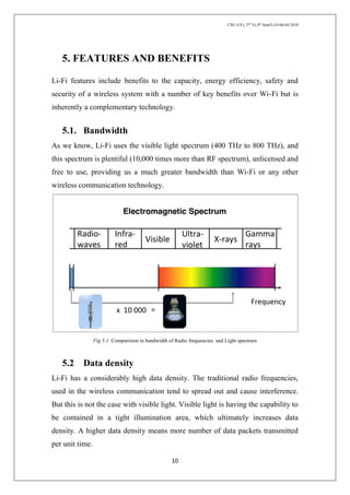 CSE-1(Y), 2nd
Yr,4th
Sem/Li-Fi/06.04.2018
10
5. FEATURES AND BENEFITS
Li-Fi features include benefits to the capacity, energy efficiency, safety and
security of a wireless system with a number of key benefits over Wi-Fi but is
inherently a complementary technology.
5.1. Bandwidth
As we know, Li-Fi uses the visible light spectrum (400 THz to 800 THz), and
this spectrum is plentiful (10,000 times more than RF spectrum), unlicensed and
free to use, providing us a much greater bandwidth than Wi-Fi or any other
wireless communication technology.
Fig 5.1 Comparision in bandwidth of Radio frequencies and Light spectrum
5.2 Data density
Li-Fi has a considerably high data density. The traditional radio frequencies,
used in the wireless communication tend to spread out and cause interference.
But this is not the case with visible light. Visible light is having the capability to
be contained in a tight illumination area, which ultimately increases data
density. A higher data density means more number of data packets transmitted
per unit time.
 