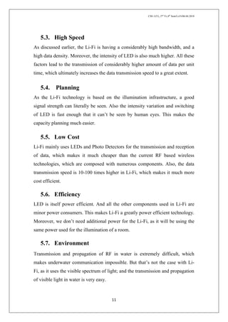 CSE-1(Y), 2nd
Yr,4th
Sem/Li-Fi/06.04.2018
11
5.3. High Speed
As discussed earlier, the Li-Fi is having a considerably high bandwidth, and a
high data density. Moreover, the intensity of LED is also much higher. All these
factors lead to the transmission of considerably higher amount of data per unit
time, which ultimately increases the data transmission speed to a great extent.
5.4. Planning
As the Li-Fi technology is based on the illumination infrastructure, a good
signal strength can literally be seen. Also the intensity variation and switching
of LED is fast enough that it can’t be seen by human eyes. This makes the
capacity planning much easier.
5.5. Low Cost
Li-Fi mainly uses LEDs and Photo Detectors for the transmission and reception
of data, which makes it much cheaper than the current RF based wireless
technologies, which are composed with numerous components. Also, the data
transmission speed is 10-100 times higher in Li-Fi, which makes it much more
cost efficient.
5.6. Efficiency
LED is itself power efficient. And all the other components used in Li-Fi are
minor power consumers. This makes Li-Fi a greatly power efficient technology.
Moreover, we don’t need additional power for the Li-Fi, as it will be using the
same power used for the illumination of a room.
5.7. Environment
Transmission and propagation of RF in water is extremely difficult, which
makes underwater communication impossible. But that’s not the case with Li-
Fi, as it uses the visible spectrum of light; and the transmission and propagation
of visible light in water is very easy.
 