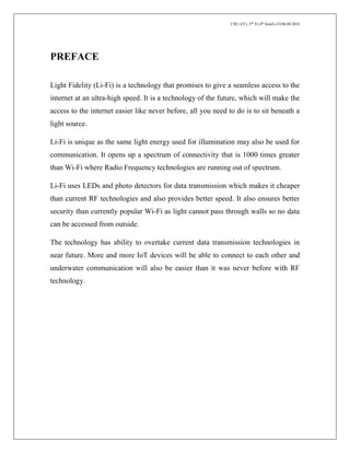 CSE-1(Y), 2nd
Yr,4th
Sem/Li-Fi/06.04.2018
PREFACE
Light Fidelity (Li-Fi) is a technology that promises to give a seamless access to the
internet at an ultra-high speed. It is a technology of the future, which will make the
access to the internet easier like never before, all you need to do is to sit beneath a
light source.
Li-Fi is unique as the same light energy used for illumination may also be used for
communication. It opens up a spectrum of connectivity that is 1000 times greater
than Wi-Fi where Radio Frequency technologies are running out of spectrum.
Li-Fi uses LEDs and photo detectors for data transmission which makes it cheaper
than current RF technologies and also provides better speed. It also ensures better
security than currently popular Wi-Fi as light cannot pass through walls so no data
can be accessed from outside.
The technology has ability to overtake current data transmission technologies in
near future. More and more IoT devices will be able to connect to each other and
underwater communication will also be easier than it was never before with RF
technology.
 