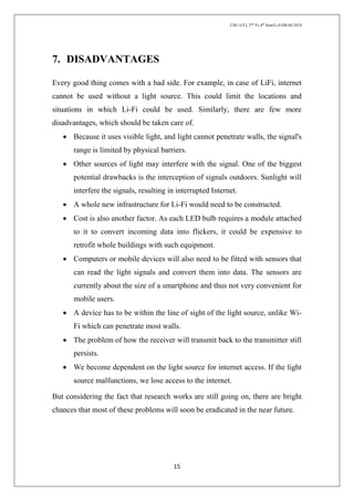 CSE-1(Y), 2nd
Yr,4th
Sem/Li-Fi/06.04.2018
15
7. DISADVANTAGES
Every good thing comes with a bad side. For example, in case of LiFi, internet
cannot be used without a light source. This could limit the locations and
situations in which Li-Fi could be used. Similarly, there are few more
disadvantages, which should be taken care of.
 Because it uses visible light, and light cannot penetrate walls, the signal's
range is limited by physical barriers.
 Other sources of light may interfere with the signal. One of the biggest
potential drawbacks is the interception of signals outdoors. Sunlight will
interfere the signals, resulting in interrupted Internet.
 A whole new infrastructure for Li-Fi would need to be constructed.
 Cost is also another factor. As each LED bulb requires a module attached
to it to convert incoming data into flickers, it could be expensive to
retrofit whole buildings with such equipment.
 Computers or mobile devices will also need to be fitted with sensors that
can read the light signals and convert them into data. The sensors are
currently about the size of a smartphone and thus not very convenient for
mobile users.
 A device has to be within the line of sight of the light source, unlike Wi-
Fi which can penetrate most walls.
 The problem of how the receiver will transmit back to the transmitter still
persists.
 We become dependent on the light source for internet access. If the light
source malfunctions, we lose access to the internet.
But considering the fact that research works are still going on, there are bright
chances that most of these problems will soon be eradicated in the near future.
 
