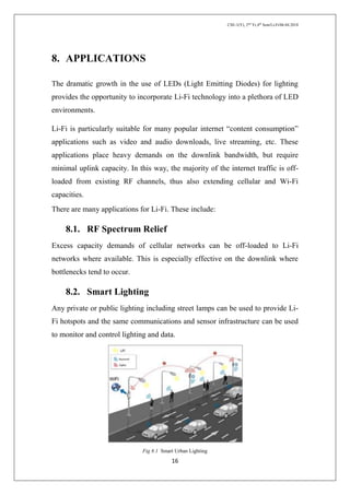 CSE-1(Y), 2nd
Yr,4th
Sem/Li-Fi/06.04.2018
16
8. APPLICATIONS
The dramatic growth in the use of LEDs (Light Emitting Diodes) for lighting
provides the opportunity to incorporate Li-Fi technology into a plethora of LED
environments.
Li-Fi is particularly suitable for many popular internet “content consumption”
applications such as video and audio downloads, live streaming, etc. These
applications place heavy demands on the downlink bandwidth, but require
minimal uplink capacity. In this way, the majority of the internet traffic is off-
loaded from existing RF channels, thus also extending cellular and Wi-Fi
capacities.
There are many applications for Li-Fi. These include:
8.1. RF Spectrum Relief
Excess capacity demands of cellular networks can be off-loaded to Li-Fi
networks where available. This is especially effective on the downlink where
bottlenecks tend to occur.
8.2. Smart Lighting
Any private or public lighting including street lamps can be used to provide Li-
Fi hotspots and the same communications and sensor infrastructure can be used
to monitor and control lighting and data.
Fig 8.1 Smart Urban Lighting
 
