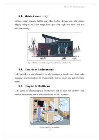 CSE-1(Y), 2nd
Yr,4th
Sem/Li-Fi/06.04.2018
17
8.3. Mobile Connectivity
Laptops, smart phones, tablets and other mobile devices can interconnect
directly using Li-Fi. Short range links give very high data rates and also
provides security.
Fig 8.2 Mobile Connectivity using Cellular, Wi-Fi and Li-Fi Networks
8.4. Hazardous Environments
Li-Fi provides a safe alternative to electromagnetic interference from radio
frequency communications in environments such as mines and petrochemical
plants.
8.5. Hospital & Healthcare
Li-Fi emits no electromagnetic interference and so does not interfere with
medical instruments, nor is it interfered with by MRI scanners.
Fig 8.3 Use of Li-Fi in Hospitals
 
