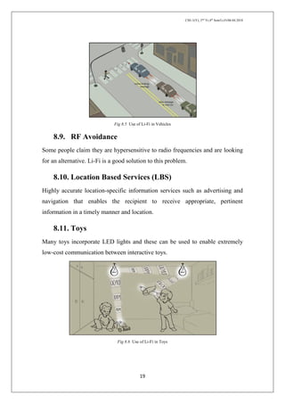 CSE-1(Y), 2nd
Yr,4th
Sem/Li-Fi/06.04.2018
19
Fig 8.5 Use of Li-Fi in Vehicles
8.9. RF Avoidance
Some people claim they are hypersensitive to radio frequencies and are looking
for an alternative. Li-Fi is a good solution to this problem.
8.10. Location Based Services (LBS)
Highly accurate location-specific information services such as advertising and
navigation that enables the recipient to receive appropriate, pertinent
information in a timely manner and location.
8.11. Toys
Many toys incorporate LED lights and these can be used to enable extremely
low-cost communication between interactive toys.
Fig 8.6 Use of Li-Fi in Toys
 