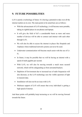 CSE-1(Y), 2nd
Yr,4th
Sem/Li-Fi/06.04.2018
20
9. FUTURE POSSIBILITIES
Li-Fi is purely a technology of future. It is having a potential to take over all the
internet market on its own. The main points to be noted here are as follows:
 With the advancement of Li-Fi technology, it will become more portable,
taking its rightful places in our phones and laptops.
 It will give the field of IoT a considerable boost as more and more
number of devices will be able to connect and interact with each other
through Li-Fi.
 We will also be able to access the internet in places like Hospitals and
Airplanes where traditional network systems can never be used.
 Underwater communication will become much easier with the use of Li-
Fi.
 In future, it may be possible that we will be having an internet with a
speed of multi gigabits per second.
 With Li-Fi, we will also be moving towards a much more secured
network, which will be safeguarding us from unwanted hackers.
 Depletion of Environment due to increased use of radio frequencies will
also decrease, as the Li-Fi technology uses the visible spectrum of light
to transmit data.
 Installation will also not be an issue with Li-Fi.
 Multiuser support of Li-Fi will ensure that every individual is getting a
high speed of internet.
And these points will probably keep increasing as we will be moving forward
towards the future.
 