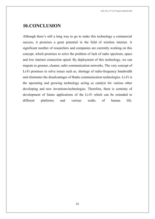 CSE-1(Y), 2nd
Yr,4th
Sem/Li-Fi/06.04.2018
21
10.CONCLUSION
Although there’s still a long way to go to make this technology a commercial
success, it promises a great potential in the field of wireless internet. A
significant number of researchers and companies are currently working on this
concept, which promises to solve the problem of lack of radio spectrum, space
and low internet connection speed. By deployment of this technology, we can
migrate to greener, cleaner, safer communication networks. The very concept of
Li-Fi promises to solve issues such as, shortage of radio-frequency bandwidth
and eliminates the disadvantages of Radio communication technologies. Li-Fi is
the upcoming and growing technology acting as catalyst for various other
developing and new inventions/technologies. Therefore, there is certainty of
development of future applications of the Li-Fi which can be extended to
different platforms and various walks of human life.
 