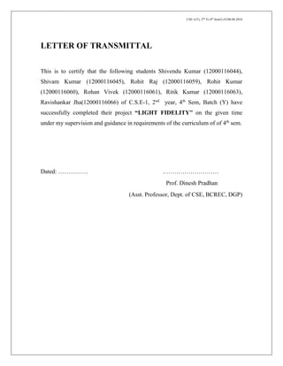 CSE-1(Y), 2nd
Yr,4th
Sem/Li-Fi/06.04.2018
LETTER OF TRANSMITTAL
This is to certify that the following students Shivendu Kumar (12000116044),
Shivam Kumar (12000116045), Rohit Raj (12000116059), Rohit Kumar
(12000116060), Rohan Vivek (12000116061), Ritik Kumar (12000116063),
Ravishankar Jha(12000116066) of C.S.E-1, 2nd
year, 4th
Sem, Batch (Y) have
successfully completed their project “LIGHT FIDELITY” on the given time
under my supervision and guidance in requirements of the curriculum of of 4th
sem.
Dated: …………… .………………………
Prof. Dinesh Pradhan
(Asst. Professor, Dept. of CSE, BCREC, DGP)
 