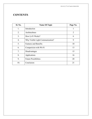 CSE-1(Y), 2nd
Yr,4th
Sem/Li-Fi/06.04.2018
CONTENTS
Sl. No. Name Of Topic Page No.
1. Introduction 1
2. Architechture 2
3. How Li-Fi Works? 6
4. Why Visible Light Communication? 9
5. Features and Benefits 10
6. Comparision with Wi-Fi 13
7. Disadvantages 15
8. Applications 16
9. Future Possibilities 20
10. Conclusion 21
 
