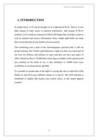 CSE-1(Y), 2nd
Yr,4th
Sem/Li-Fi/06.04.2018
1
1. INTRODUCTION
In simple terms, Li-Fi can be thought of as a light-based Wi-Fi. That is, it uses
light instead of radio waves to transmit information. And instead of Wi-Fi
modems, Li-Fi would use transceiver-fitted LED lamps that can light a room as
well as transmit and receive information. Since simple light bulbs are used,
there can technically be any number of access points.
This technology uses a part of the electromagnetic spectrum that is still not
greatly utilized- The Visible Light Spectrum. Light is in fact very much part of
our lives for millions and millions of years and does not have any major ill
effect. Moreover there is 10,000 times more space available in this spectrum and
just counting on the bulbs in use, it also multiplies to 10,000 times more
availability as an infrastructure, globally.
It is possible to encode data in the light by varying the rate at which the LEDs
flicker on and off to give different strings of 1s and 0s. The LED intensity is
modulated so rapidly that human eyes cannot notice, so the output appears
constant.
 