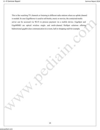 Li –Fi Seminar Report Seminar Report 2014
www.pediain.com
This is like watching TV channels or listening to different radio stations where no uplink channel
is needed. In case GigaShower is used to sell books, music or movies, the connected media
server can be accessed via Wi-Fi to process payment via a mobile device. GigaSpot and
GigaMIMO are optical wireless single- and multi-channel HotSpot solutions offering
bidirectional gigabit-class communication in a room, hall or shopping mall for example.
14
 