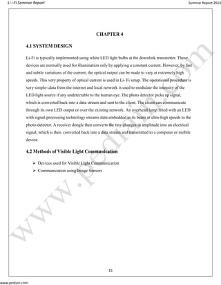 Li –Fi Seminar Report Seminar Report 2014
www.pediain.com
CHAPTER 4
4.1 SYSTEM DESIGN
Li-Fi is typically implemented using white LED light bulbs at the downlink transmitter. These
devices are normally used for illumination only by applying a constant current. However, by fast
and subtle variations of the current, the optical output can be made to vary at extremely high
speeds. This very property of optical current is used in Li- Fi setup. The operational procedure is
very simple-,data from the internet and local network is used to modulate the intensity of the
LED light source if any undetectable to the human eye. The photo detector picks up signal,
which is converted back into a data stream and sent to the client. The client can communicate
through its own LED output or over the existing network. An overhead lamp fitted with an LED
with signal-processing technology streams data embedded in its beam at ultra-high speeds to the
photo-detector. A receiver dongle then converts the tiny changes in amplitude into an electrical
signal, which is then converted back into a data stream and transmitted to a computer or mobile
device.
4.2 Methods of Visible Light Communication
 Devices used for Visible Light Communication
 Communication using Image Sensors
15
 