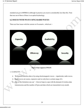 Li –Fi Seminar Report Seminar Report 2014
www.pediain.com
standard can go to 600Mbit/s) although in practice you receive considerably less than this. Note
that one out of three of these is an optical technology.
6.2 ISSUES WITH WI-FI USING RADIO WAVES
There are four issues with the current wi-fi scenario , which are :-
Fig 6.1 Four aspects of WI-FI
1.>CAPACITY:
 We transmit wireless data is by using electromagnetic waves -- inparticular, radio waves.
 Radio waves are scarce, expensive and we only have a certain range of it.
 Due to this limitation one can’t forever hope to cope with the demand of wireless data
transmissions and the number of bytes and data which are transmitted every month.
23
 