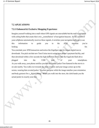 Li –Fi Seminar Report Seminar Report 2014
www.pediain.com
7.2 APLICATIONS
7.2.1 Enhanced & Exclusive Shopping Experience
Imagine yourself walking into a mall where GPS signals are unavailable but the mall is equipped
with ceiling bulbs that create their own ‗constellation‘ of navigation beacons. As the camera of
your cellphone automatically receives these signals, it switches your navigation software to use
this information to guide you to the ATM machine you‘re
looking for.
You conclude your ATM transaction and notice the GigaSpot sign for instant digital movie
downloads. You pick out that new Tom Cruise movie using your phone‘s payment facility, and
then download within a few seconds the high-definition movie into the GigaLink flash drive
plugged into the USB port of your smartphone.
As you walk away, your phone notifies you that the leather jacket Tom featured in the movie is
on sale nearby. You walk over towards the show window and your image comes up on the
screen, wearing that coveted jacket. You turn and pose while the image matches your orientation
and body gestures for a ‗digital fitting.‘ When you walk into the store, the clerk hands you the
actual jacket in exactly your size.
26
 