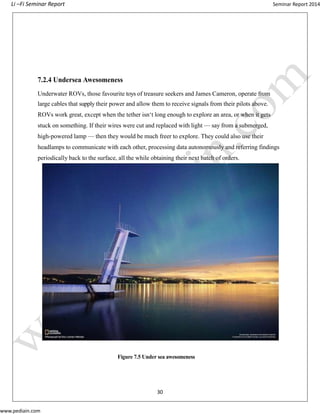 Li –Fi Seminar Report Seminar Report 2014
www.pediain.com
7.2.4 Undersea Awesomeness
Underwater ROVs, those favourite toys of treasure seekers and James Cameron, operate from
large cables that supply their power and allow them to receive signals from their pilots above.
ROVs work great, except when the tether isn‘t long enough to explore an area, or when it gets
stuck on something. If their wires were cut and replaced with light — say from a submerged,
high-powered lamp — then they would be much freer to explore. They could also use their
headlamps to communicate with each other, processing data autonomously and referring findings
periodically back to the surface, all the while obtaining their next batch of orders.
Figure 7.5 Under sea awesomeness
30
 