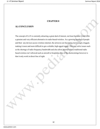 Li –Fi Seminar Report Seminar Report 2014
www.pediain.com
CHAPTER 8
8.1 CONCLUSION
The concept of Li-Fi is currently attracting a great deal of interest, not least because it may offer
a genuine and very efficient alternative to radio-based wireless. As a growing number of people
and their any devices access wireless internet, the airwaves are becoming increasingly clogged,
making it more and more difficult to get a reliable, high-speed signal. This may solve issues such
as the shortage of radio-frequency bandwidth and also allow internet where traditional radio
based wireless isn‘t allowed such as aircraft or hospitals. One of the shortcomings however is
that it only work in direct line of sight.
32
 