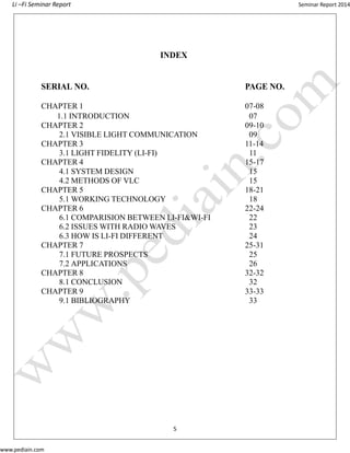 Li –Fi Seminar Report Seminar Report 2014
www.pediain.com
INDEX
SERIAL NO. PAGE NO.
CHAPTER 1 07-08
1.1 INTRODUCTION 07
CHAPTER 2 09-10
2.1 VISIBLE LIGHT COMMUNICATION 09
CHAPTER 3 11-14
3.1 LIGHT FIDELITY (LI-FI) 11
CHAPTER 4 15-17
4.1 SYSTEM DESIGN 15
4.2 METHODS OF VLC 15
CHAPTER 5 18-21
5.1 WORKING TECHNOLOGY 18
CHAPTER 6 22-24
6.1 COMPARISION BETWEEN LI-FI&WI-FI 22
6.2 ISSUES WITH RADIO WAVES 23
6.3 HOW IS LI-FI DIFFERENT 24
CHAPTER 7 25-31
7.1 FUTURE PROSPECTS 25
7.2 APPLICATIONS 26
CHAPTER 8 32-32
8.1 CONCLUSION 32
CHAPTER 9 33-33
9.1 BIBLIOGRAPHY 33
5
 