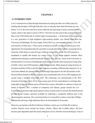 Li –Fi Seminar Report Seminar Report 2014
www.pediain.com
CHAPTER 1
1.1 INTRODUCTION
Li-Fi is transmission of data through illumination by taking the fiber out of fiber optics by
sending data through a LED light bulb that varies in intensity faster than the human eye can
follow. Li-Fi is the term some have used to label the fast and cheap wireless-communication
system, which is the optical version of Wi-Fi. The term was first used in this context by Harald
Haas in his TED Global talk on Visible Light Communication. ―At the heart of this technology
is a new generation of high brightness light-emitting diodes‖, says Harald Haas from the
University of Edinburgh, UK.Very simply, if the LED is on, you transmit a digital 1, if it‘s off
you transmit a 0.Haas says,―They can be switched on and off very quickly, which gives nice
opportunities for transmitted data.‖It is possible to encode data in the light by varying the rate at
which the LEDs flicker on and off to give different strings of 1s and 0s.The LED intensity is
modulated so rapidly that human eye cannot notice, so the output appears constant. More
sophisticated techniques could dramatically increase VLC data rate. Terms at the University of
Oxford and the University of Edingburgh are focusing on parallel data transmission using array
of LEDs, where each LED transmits a different data stream. Other group are using mixtures of
red, green and blue LEDs to alter the light frequency encoding a different data channel.Li-Fi, as
it has been dubbed, has already achieved blisteringly high speed in the lab. Researchers at the
Heinrich Hertz Institute in Berlin, Germany have reached data rates of over 500 megabytes per
second using a standard white-light LED. The technology was demonstrated at the 2012
Consumer Electronics Show in Las Vegas using a pair of Casio smart phones to exchange data
using light of varying intensity given off from their screens, detectable at a distance of up to ten
metres In October 2011 a number of companies and industry groups formed the Li-F
Consortium, to promote high-speed optical wireless systems and to overcome the limited amount
of radio based wireless spectrum available by exploiting a completely different part of the
electromagnetic spectrum. The consortium believes it is possible to achieve more than 10Gbps,
theoretically allowing a high-definition film to be downloaded in 30 seconds.
Most of us are familiar with Wi-Fi (Wireless Fidelity), which uses 2.4-5GHz RF to deliver
wireless Internet access around our homes, schools, offices and in public places. We have
become quite dependent upon this nearly ubiquitous service. But like most technologies, it has its
7
 