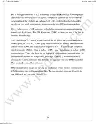 Li –Fi Seminar Report Seminar Report 2014
www.pediain.com
One of the biggest attractions of VLC is the energy saving of LED technology. Nineteen per cent
of the worldwide electricity is used for lighting. Thirty billion light bulbs are in use worldwide.
Assuming that all the light bulbs are exchanged with LEDs, one billion barrels of oil could be
saved every year, which again translates into energy production of 250 nuclear power plants.
Driven by the progress of LED technology, visible light communication is gaining attention in
research and development. The VLC Consortium (VLCC) in Japan was one of the first to
introduce this technology.
After establishing a VLC interest group within the IEEE 802.15 wireless personal-area networks
working group, the IEEE 802.15.7 task group was established by the industry, research institutes
and universities in 2008. The final standard was approved in 2011. It specifies VLC comprising
mobile-to-mobile (M2M), fixed-to-mobile (F2M) and infrastructure-to-mobile (I2M)
communications. There, the focus is on low-speed, medium-range communications for
intelligent traffic systems and on high-speed, shortrange M2M and F2M communications to
exchange, for example, multimedia data. Data rates are supported from some 100 kbps up to 100
Mbps using different modulation schemes.
Other standardisation groups are working on standardised optical wireless communication
(OWC) solutions using visible and infrared light. The most important groups are IrDA with its
new 10 Giga-IR working group, ISO and ICSA.
10
 