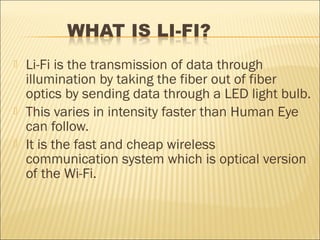    Li-Fi is the transmission of data through
    illumination by taking the fiber out of fiber
    optics by sending data through a LED light bulb.
   This varies in intensity faster than Human Eye
    can follow.
   It is the fast and cheap wireless
    communication system which is optical version
    of the Wi-Fi.
 