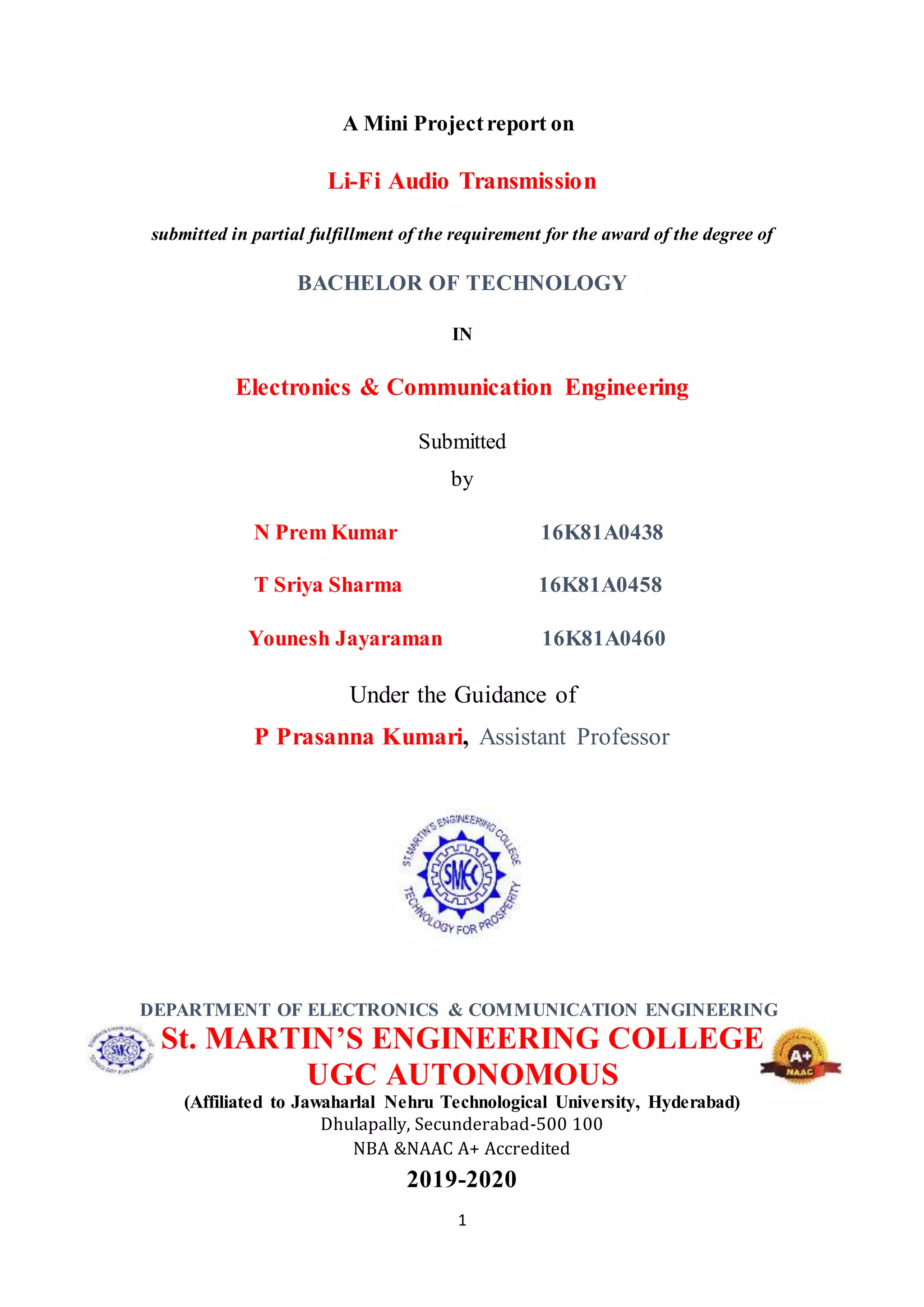 1
A Mini Projectreport on
Li-Fi Audio Transmission
submitted in partial fulfillment of the requirement for the award of the degree of
BACHELOR OF TECHNOLOGY
IN
Electronics & Communication Engineering
Submitted
by
N Prem Kumar 16K81A0438
T Sriya Sharma 16K81A0458
Younesh Jayaraman 16K81A0460
Under the Guidance of
P Prasanna Kumari, Assistant Professor
DEPARTMENT OF ELECTRONICS & COMMUNICATION ENGINEERING
St. MARTIN’S ENGINEERING COLLEGE
UGC AUTONOMOUS
(Affiliated to Jawaharlal Nehru Technological University, Hyderabad)
Dhulapally, Secunderabad-500 100
NBA &NAAC A+ Accredited
2019-2020
 