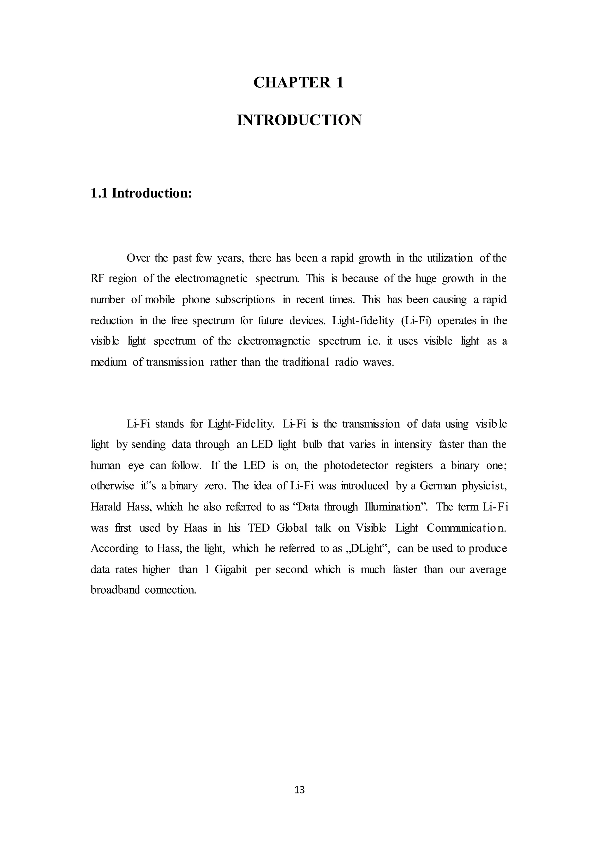 13
CHAPTER 1
INTRODUCTION
1.1 Introduction:
Over the past few years, there has been a rapid growth in the utilization of the
RF region of the electromagnetic spectrum. This is because of the huge growth in the
number of mobile phone subscriptions in recent times. This has been causing a rapid
reduction in the free spectrum for future devices. Light-fidelity (Li-Fi) operates in the
visible light spectrum of the electromagnetic spectrum i.e. it uses visible light as a
medium of transmission rather than the traditional radio waves.
Li-Fi stands for Light-Fidelity. Li-Fi is the transmission of data using visible
light by sending data through an LED light bulb that varies in intensity faster than the
human eye can follow. If the LED is on, the photodetector registers a binary one;
otherwise it‟s a binary zero. The idea of Li-Fi was introduced by a German physicist,
Harald Hass, which he also referred to as “Data through Illumination”. The term Li-Fi
was first used by Haas in his TED Global talk on Visible Light Communication.
According to Hass, the light, which he referred to as „DLight‟, can be used to produce
data rates higher than 1 Gigabit per second which is much faster than our average
broadband connection.
 