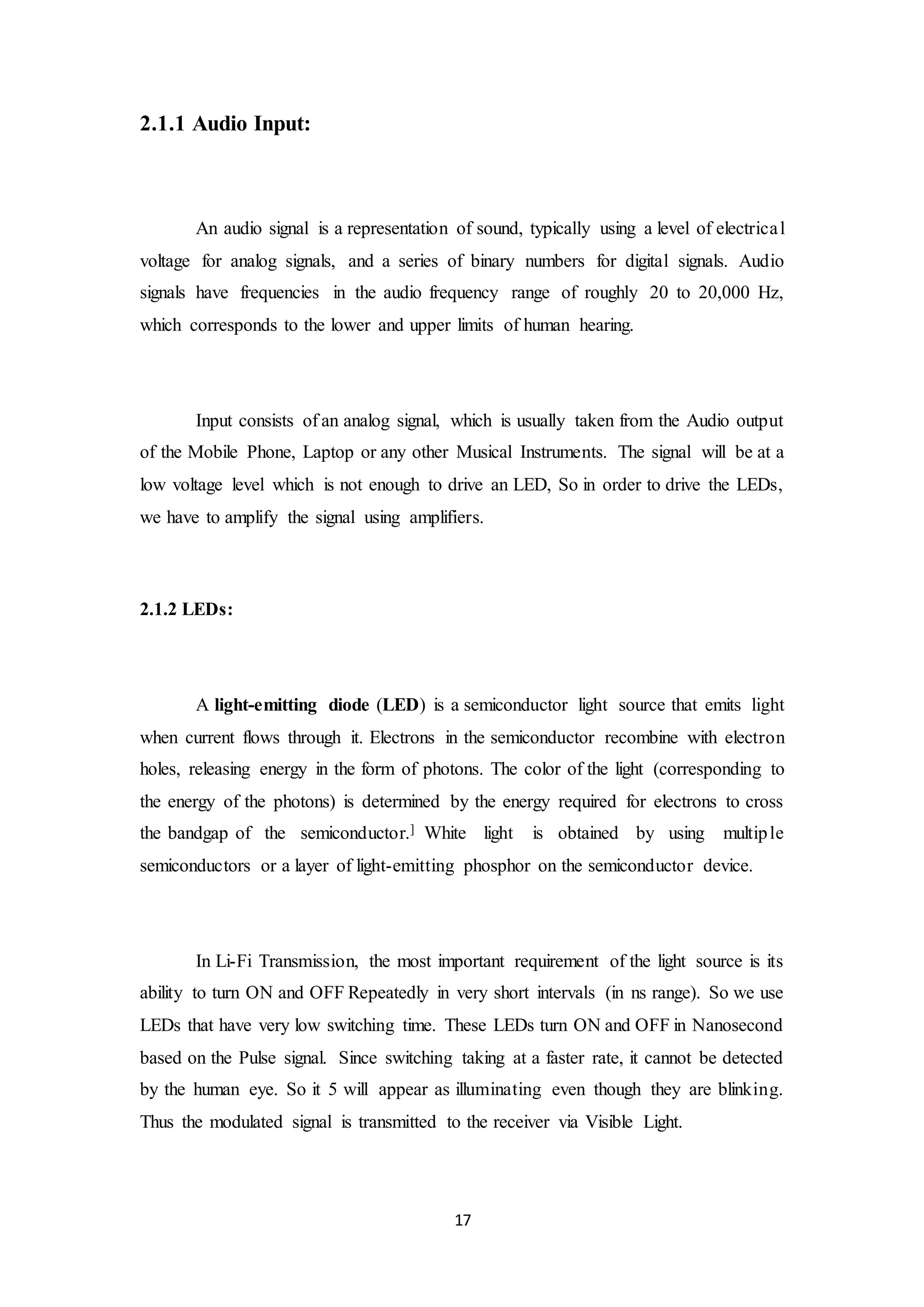 17
2.1.1 Audio Input:
An audio signal is a representation of sound, typically using a level of electrical
voltage for analog signals, and a series of binary numbers for digital signals. Audio
signals have frequencies in the audio frequency range of roughly 20 to 20,000 Hz,
which corresponds to the lower and upper limits of human hearing.
Input consists of an analog signal, which is usually taken from the Audio output
of the Mobile Phone, Laptop or any other Musical Instruments. The signal will be at a
low voltage level which is not enough to drive an LED, So in order to drive the LEDs,
we have to amplify the signal using amplifiers.
2.1.2 LEDs:
A light-emitting diode (LED) is a semiconductor light source that emits light
when current flows through it. Electrons in the semiconductor recombine with electron
holes, releasing energy in the form of photons. The color of the light (corresponding to
the energy of the photons) is determined by the energy required for electrons to cross
the bandgap of the semiconductor.] White light is obtained by using multiple
semiconductors or a layer of light-emitting phosphor on the semiconductor device.
In Li-Fi Transmission, the most important requirement of the light source is its
ability to turn ON and OFF Repeatedly in very short intervals (in ns range). So we use
LEDs that have very low switching time. These LEDs turn ON and OFF in Nanosecond
based on the Pulse signal. Since switching taking at a faster rate, it cannot be detected
by the human eye. So it 5 will appear as illuminating even though they are blinking.
Thus the modulated signal is transmitted to the receiver via Visible Light.
 