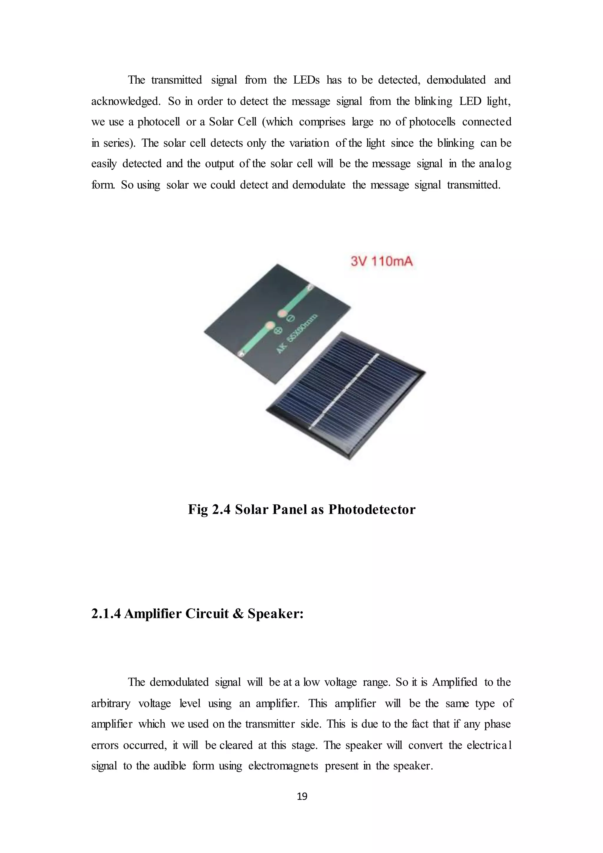 19
The transmitted signal from the LEDs has to be detected, demodulated and
acknowledged. So in order to detect the message signal from the blinking LED light,
we use a photocell or a Solar Cell (which comprises large no of photocells connected
in series). The solar cell detects only the variation of the light since the blinking can be
easily detected and the output of the solar cell will be the message signal in the analog
form. So using solar we could detect and demodulate the message signal transmitted.
Fig 2.4 Solar Panel as Photodetector
2.1.4 Amplifier Circuit & Speaker:
The demodulated signal will be at a low voltage range. So it is Amplified to the
arbitrary voltage level using an amplifier. This amplifier will be the same type of
amplifier which we used on the transmitter side. This is due to the fact that if any phase
errors occurred, it will be cleared at this stage. The speaker will convert the electrical
signal to the audible form using electromagnets present in the speaker.
 