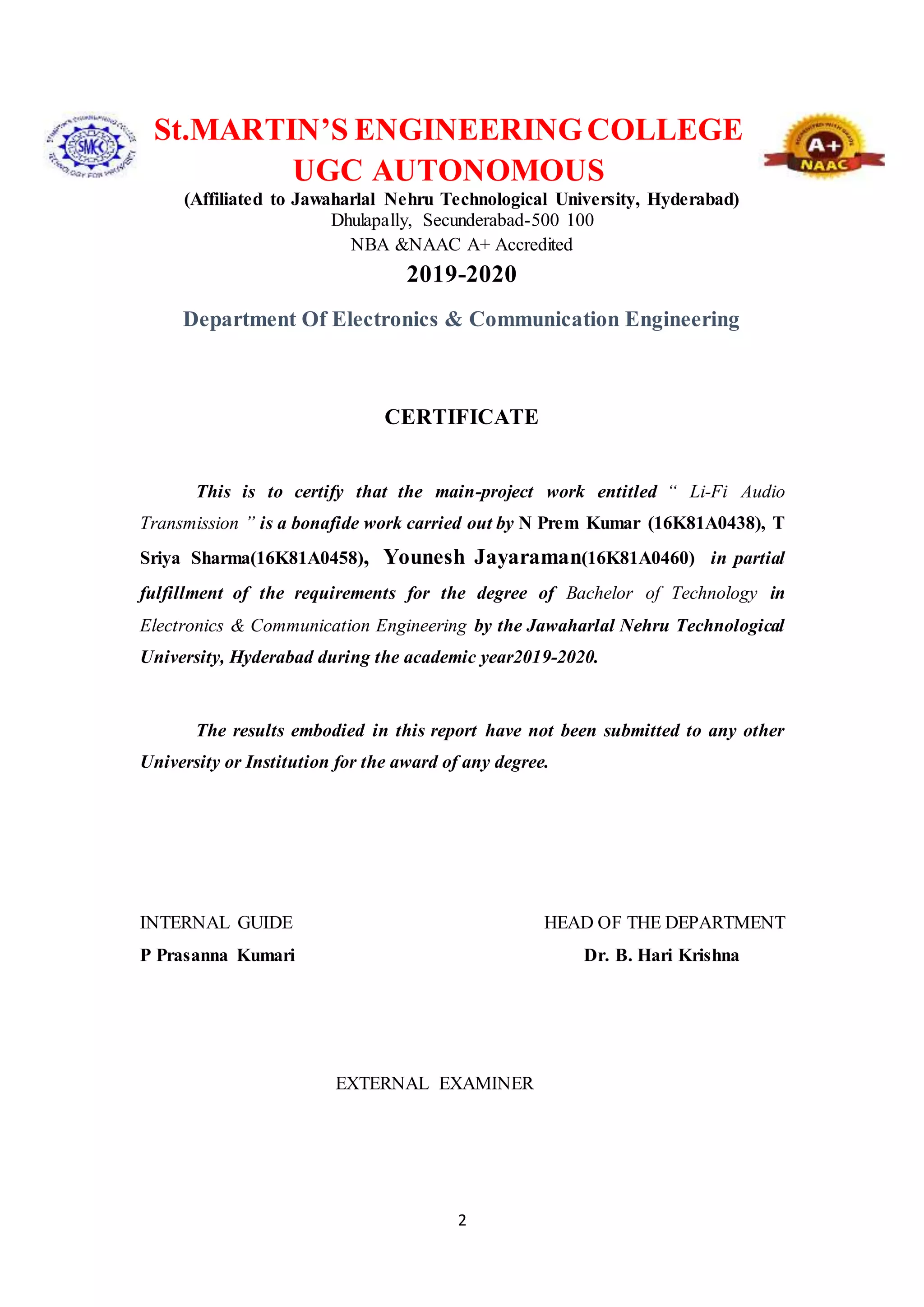 2
St.MARTIN’S ENGINEERINGCOLLEGE
UGC AUTONOMOUS
(Affiliated to Jawaharlal Nehru Technological University, Hyderabad)
Dhulapally, Secunderabad-500 100
NBA &NAAC A+ Accredited
2019-2020
Department Of Electronics & Communication Engineering
CERTIFICATE
This is to certify that the main-project work entitled “ Li-Fi Audio
Transmission ” is a bonafide work carried out by N Prem Kumar (16K81A0438), T
Sriya Sharma(16K81A0458), Younesh Jayaraman(16K81A0460) in partial
fulfillment of the requirements for the degree of Bachelor of Technology in
Electronics & Communication Engineering by the Jawaharlal Nehru Technological
University, Hyderabad during the academic year2019-2020.
The results embodied in this report have not been submitted to any other
University or Institution for the award of any degree.
INTERNAL GUIDE HEAD OF THE DEPARTMENT
P Prasanna Kumari Dr. B. Hari Krishna
EXTERNAL EXAMINER
 