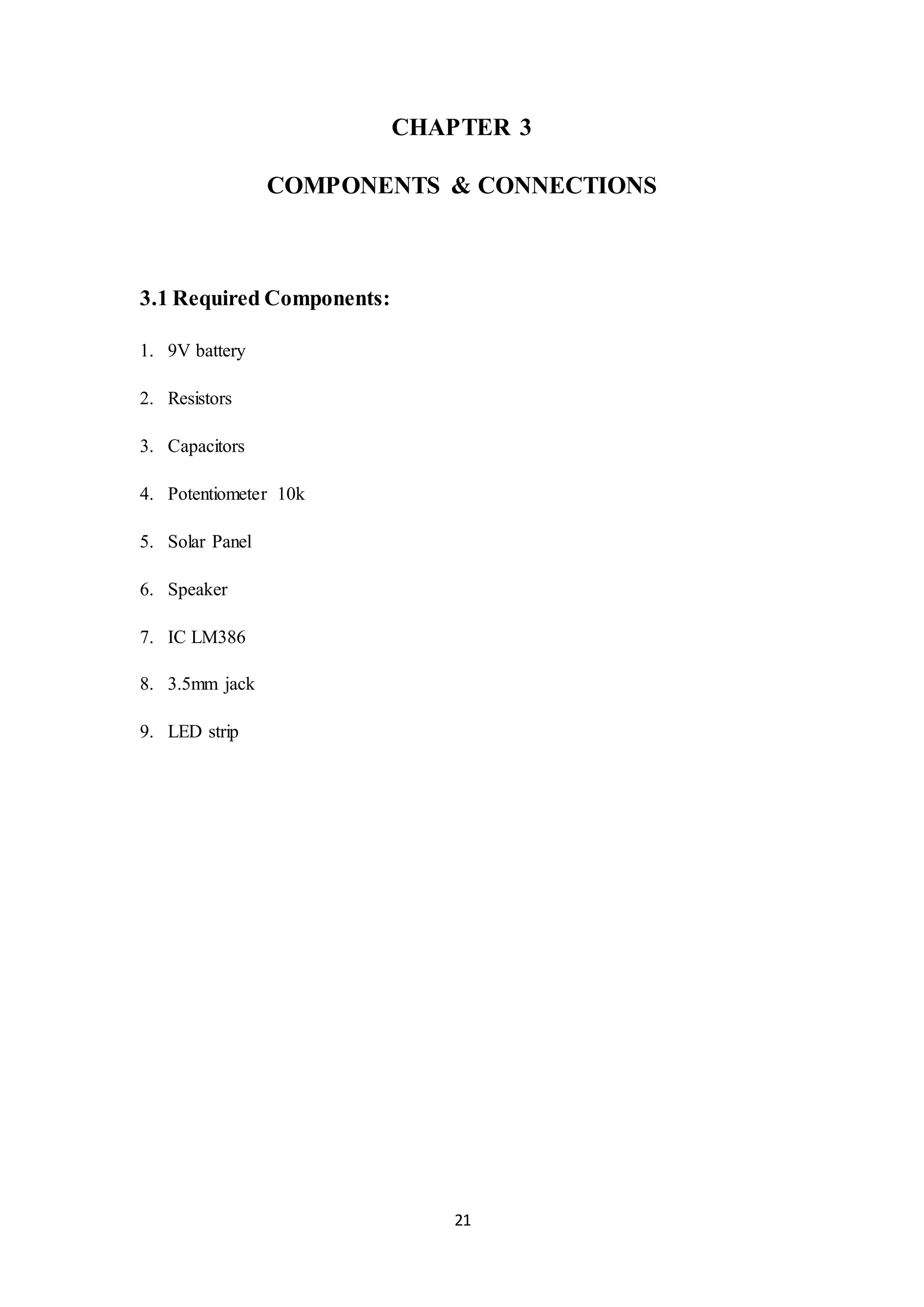 21
CHAPTER 3
COMPONENTS & CONNECTIONS
3.1 Required Components:
1. 9V battery
2. Resistors
3. Capacitors
4. Potentiometer 10k
5. Solar Panel
6. Speaker
7. IC LM386
8. 3.5mm jack
9. LED strip
 