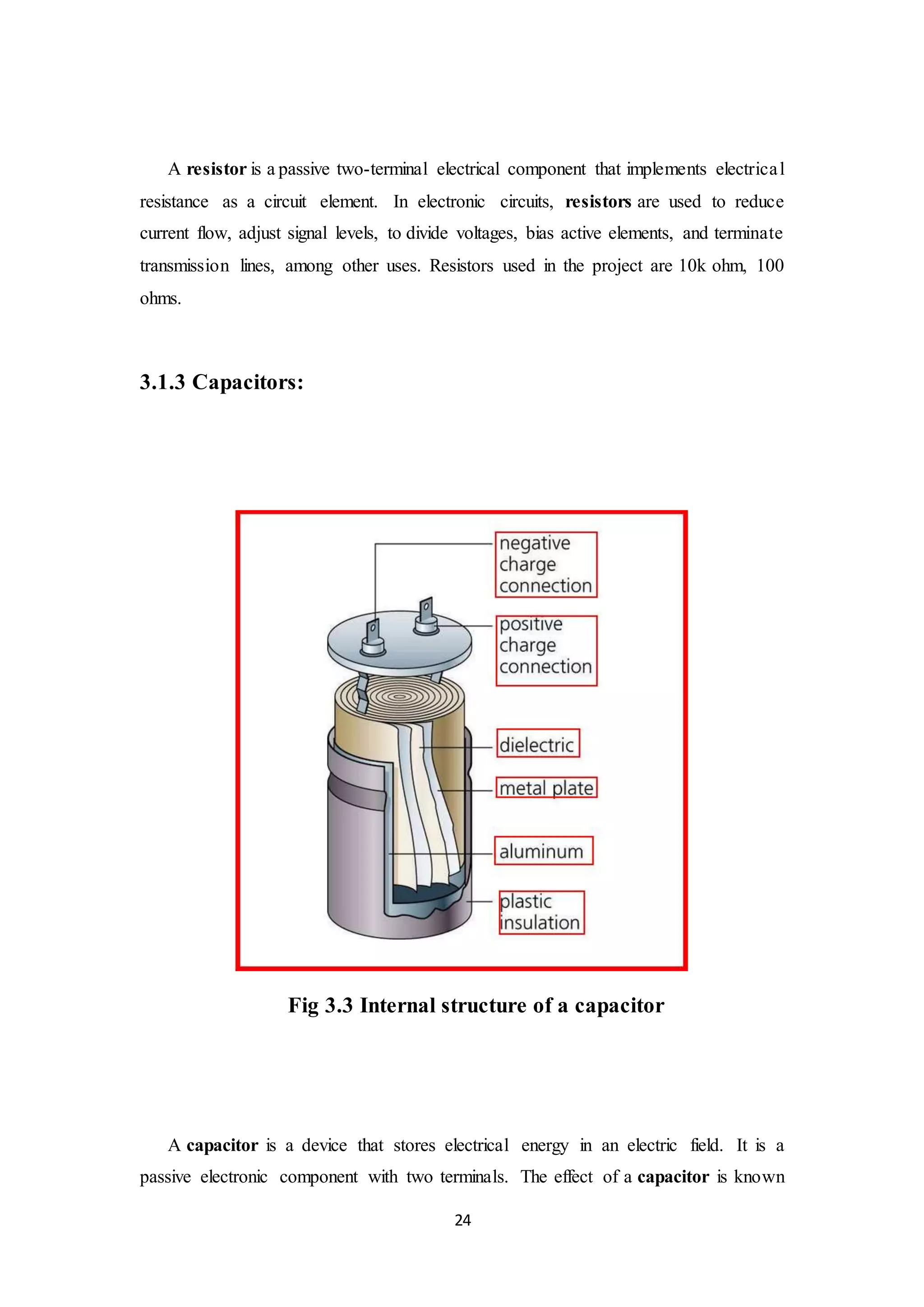 24
A resistor is a passive two-terminal electrical component that implements electrical
resistance as a circuit element. In electronic circuits, resistors are used to reduce
current flow, adjust signal levels, to divide voltages, bias active elements, and terminate
transmission lines, among other uses. Resistors used in the project are 10k ohm, 100
ohms.
3.1.3 Capacitors:
Fig 3.3 Internal structure of a capacitor
A capacitor is a device that stores electrical energy in an electric field. It is a
passive electronic component with two terminals. The effect of a capacitor is known
 