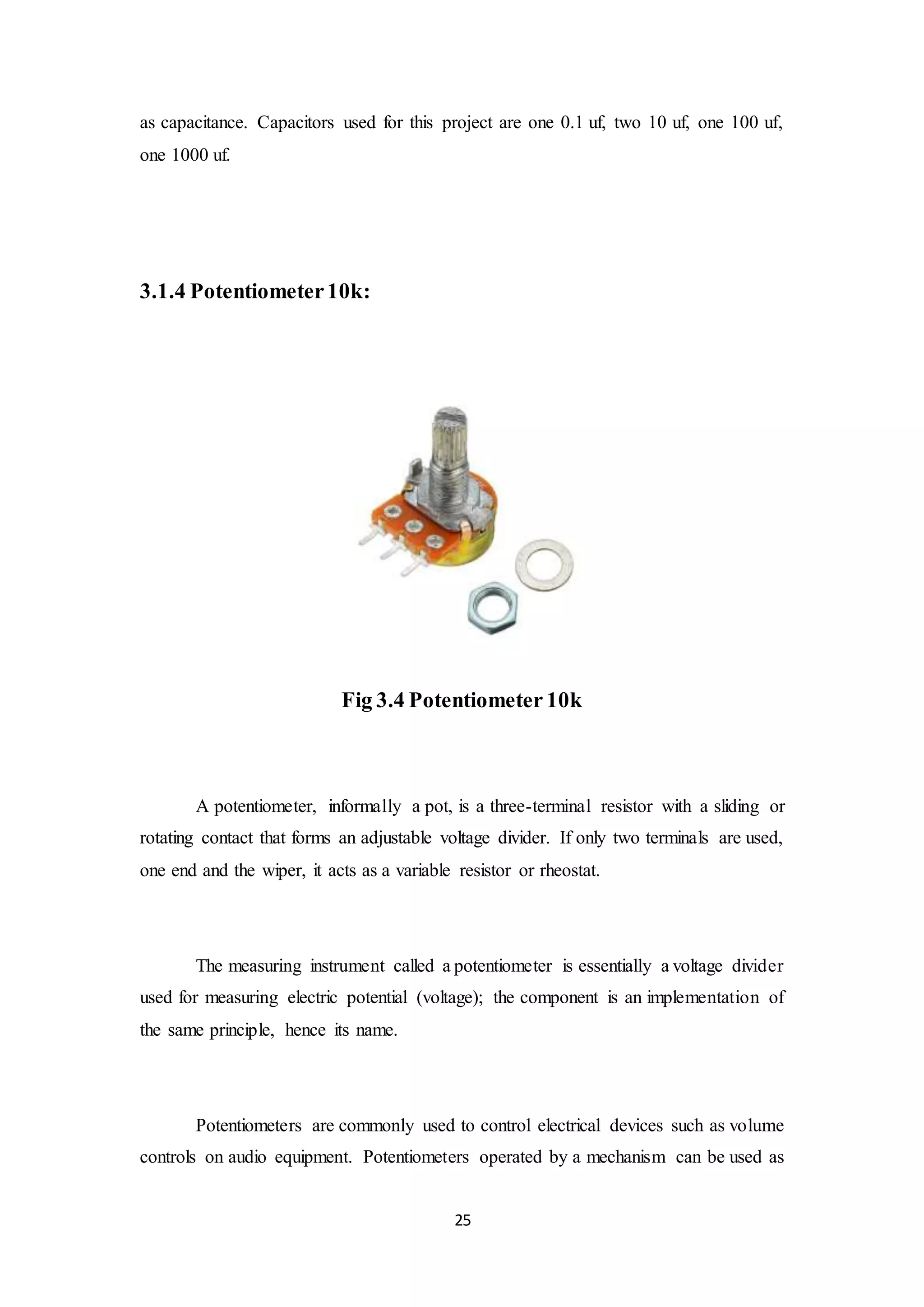25
as capacitance. Capacitors used for this project are one 0.1 uf, two 10 uf, one 100 uf,
one 1000 uf.
3.1.4 Potentiometer10k:
Fig 3.4 Potentiometer 10k
A potentiometer, informally a pot, is a three-terminal resistor with a sliding or
rotating contact that forms an adjustable voltage divider. If only two terminals are used,
one end and the wiper, it acts as a variable resistor or rheostat.
The measuring instrument called a potentiometer is essentially a voltage divider
used for measuring electric potential (voltage); the component is an implementation of
the same principle, hence its name.
Potentiometers are commonly used to control electrical devices such as volume
controls on audio equipment. Potentiometers operated by a mechanism can be used as
 