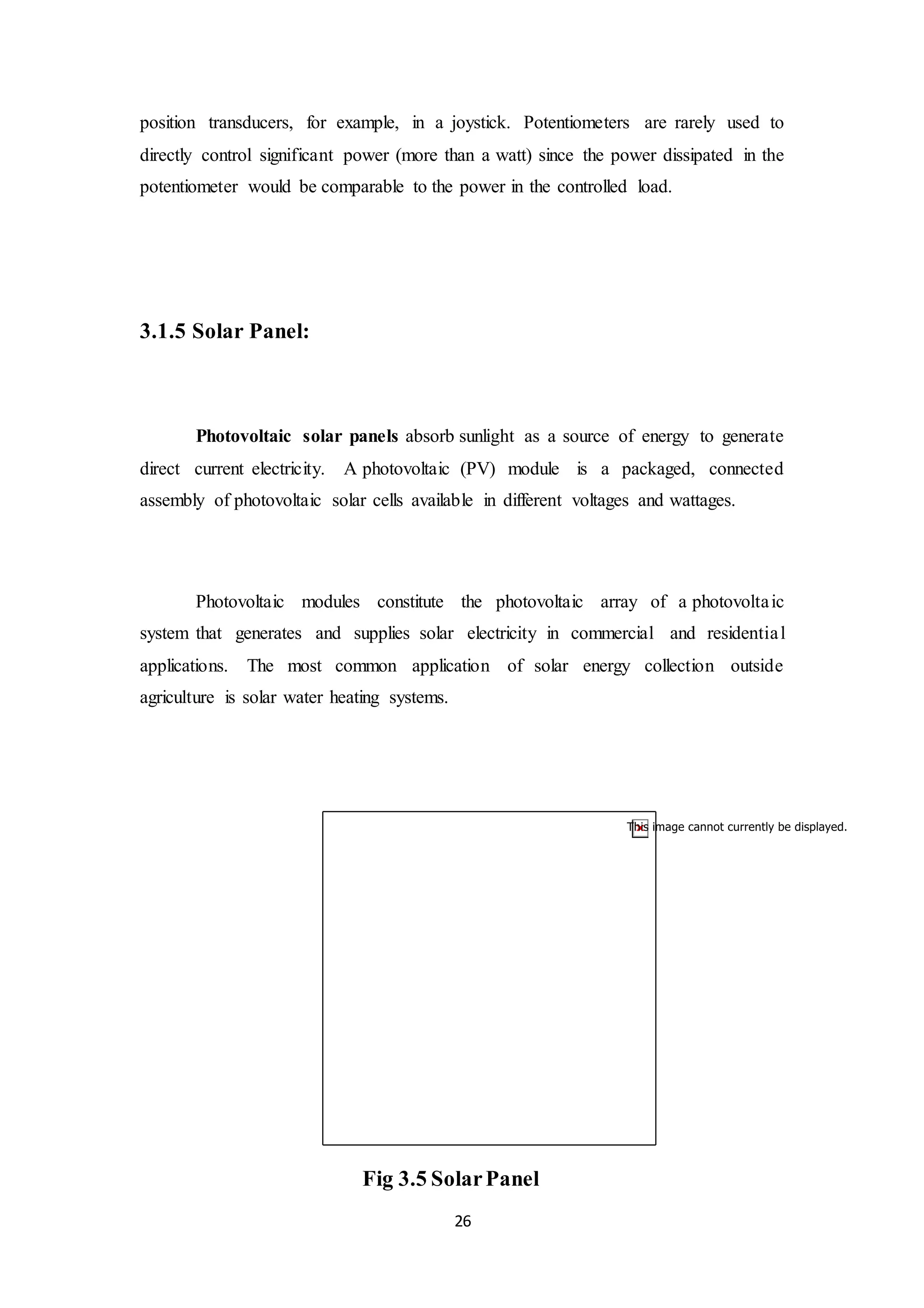26
position transducers, for example, in a joystick. Potentiometers are rarely used to
directly control significant power (more than a watt) since the power dissipated in the
potentiometer would be comparable to the power in the controlled load.
3.1.5 Solar Panel:
Photovoltaic solar panels absorb sunlight as a source of energy to generate
direct current electricity. A photovoltaic (PV) module is a packaged, connected
assembly of photovoltaic solar cells available in different voltages and wattages.
Photovoltaic modules constitute the photovoltaic array of a photovoltaic
system that generates and supplies solar electricity in commercial and residential
applications. The most common application of solar energy collection outside
agriculture is solar water heating systems.
Fig 3.5 SolarPanel
 