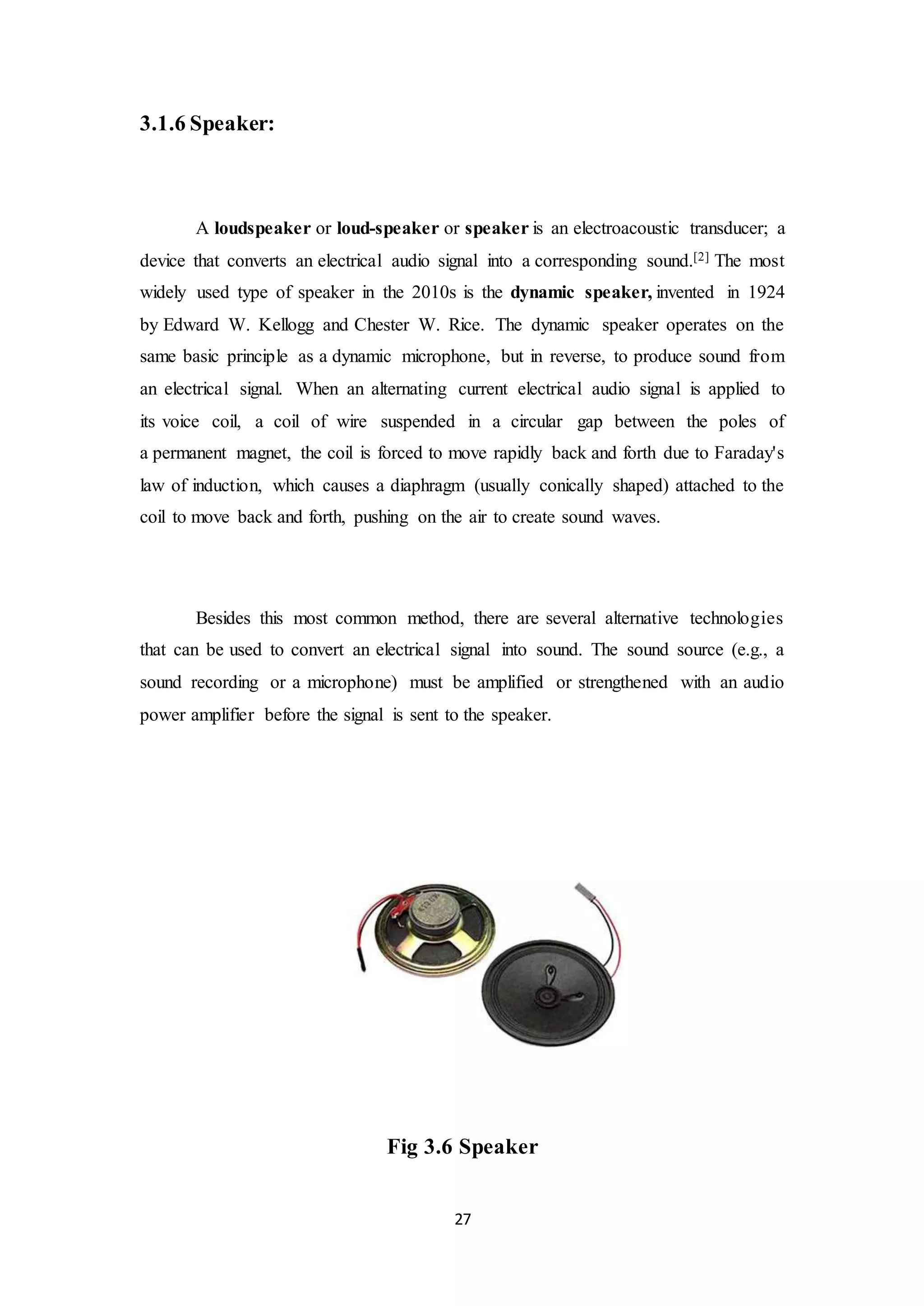 27
3.1.6 Speaker:
A loudspeaker or loud-speaker or speaker is an electroacoustic transducer; a
device that converts an electrical audio signal into a corresponding sound.[2] The most
widely used type of speaker in the 2010s is the dynamic speaker, invented in 1924
by Edward W. Kellogg and Chester W. Rice. The dynamic speaker operates on the
same basic principle as a dynamic microphone, but in reverse, to produce sound from
an electrical signal. When an alternating current electrical audio signal is applied to
its voice coil, a coil of wire suspended in a circular gap between the poles of
a permanent magnet, the coil is forced to move rapidly back and forth due to Faraday's
law of induction, which causes a diaphragm (usually conically shaped) attached to the
coil to move back and forth, pushing on the air to create sound waves.
Besides this most common method, there are several alternative technologies
that can be used to convert an electrical signal into sound. The sound source (e.g., a
sound recording or a microphone) must be amplified or strengthened with an audio
power amplifier before the signal is sent to the speaker.
Fig 3.6 Speaker
 