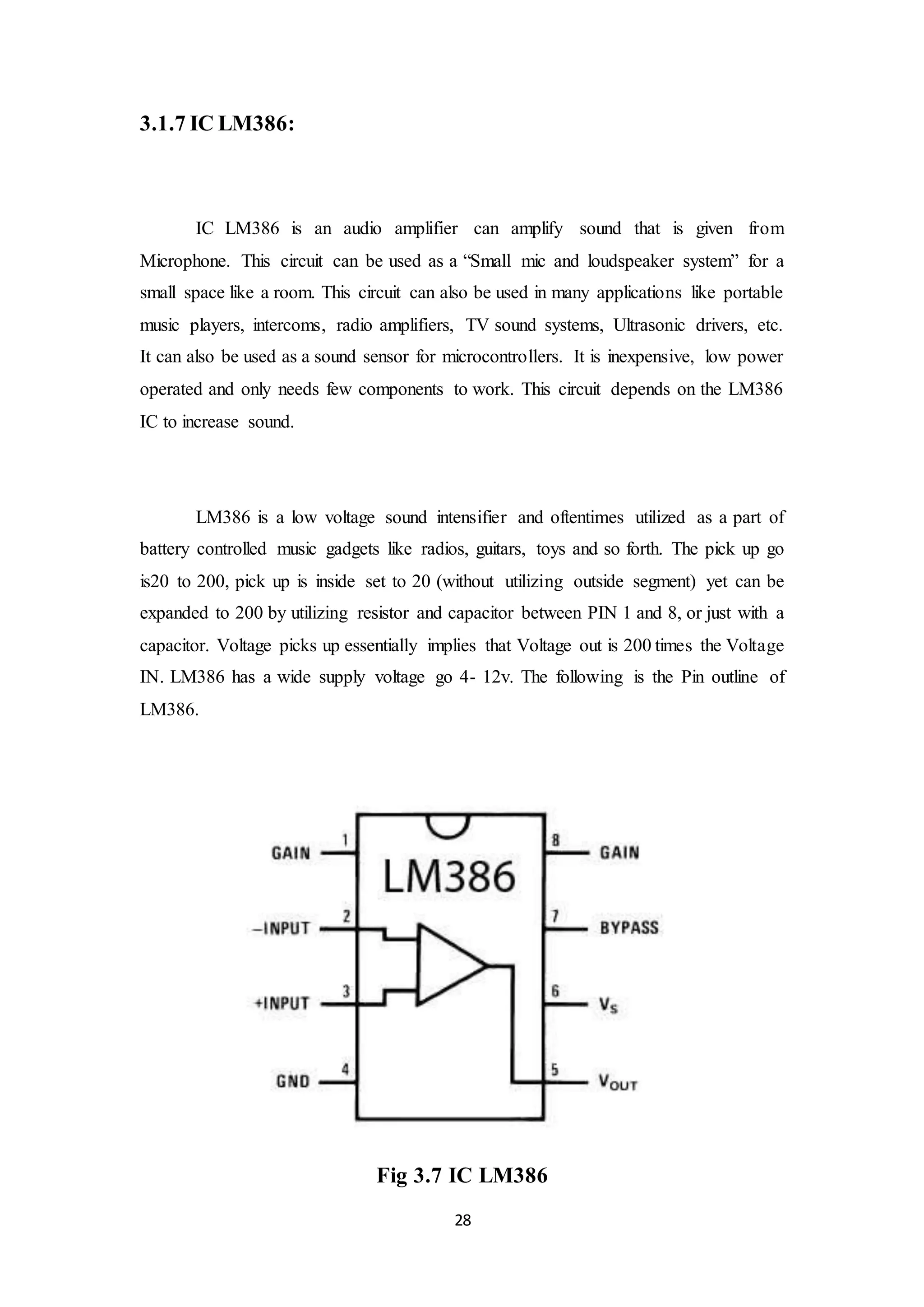 28
3.1.7 IC LM386:
IC LM386 is an audio amplifier can amplify sound that is given from
Microphone. This circuit can be used as a “Small mic and loudspeaker system” for a
small space like a room. This circuit can also be used in many applications like portable
music players, intercoms, radio amplifiers, TV sound systems, Ultrasonic drivers, etc.
It can also be used as a sound sensor for microcontrollers. It is inexpensive, low power
operated and only needs few components to work. This circuit depends on the LM386
IC to increase sound.
LM386 is a low voltage sound intensifier and oftentimes utilized as a part of
battery controlled music gadgets like radios, guitars, toys and so forth. The pick up go
is20 to 200, pick up is inside set to 20 (without utilizing outside segment) yet can be
expanded to 200 by utilizing resistor and capacitor between PIN 1 and 8, or just with a
capacitor. Voltage picks up essentially implies that Voltage out is 200 times the Voltage
IN. LM386 has a wide supply voltage go 4- 12v. The following is the Pin outline of
LM386.
Fig 3.7 IC LM386
 