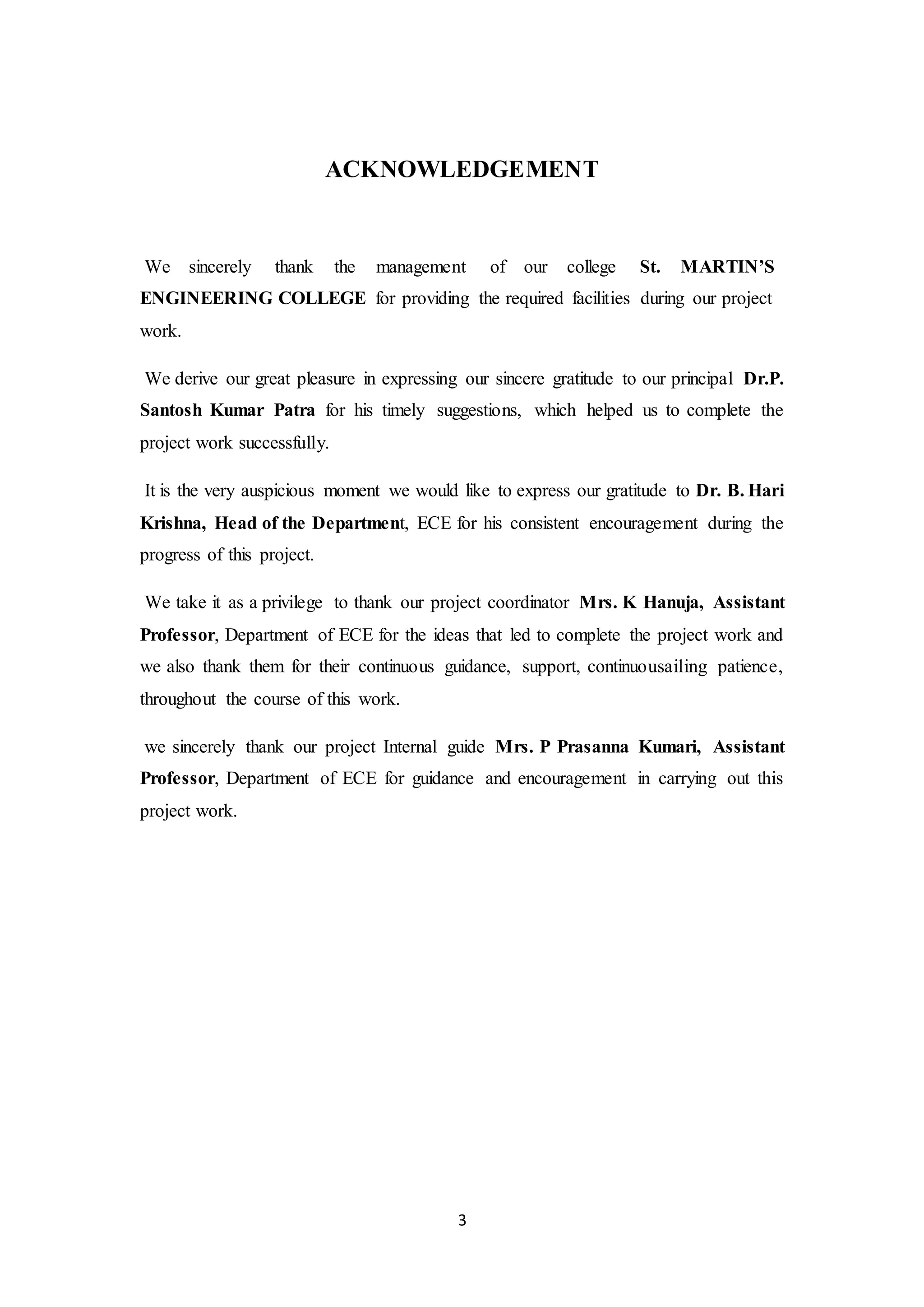 3
ACKNOWLEDGEMENT
We sincerely thank the management of our college St. MARTIN’S
ENGINEERING COLLEGE for providing the required facilities during our project
work.
We derive our great pleasure in expressing our sincere gratitude to our principal Dr.P.
Santosh Kumar Patra for his timely suggestions, which helped us to complete the
project work successfully.
It is the very auspicious moment we would like to express our gratitude to Dr. B. Hari
Krishna, Head of the Department, ECE for his consistent encouragement during the
progress of this project.
We take it as a privilege to thank our project coordinator Mrs. K Hanuja, Assistant
Professor, Department of ECE for the ideas that led to complete the project work and
we also thank them for their continuous guidance, support, continuousailing patience,
throughout the course of this work.
we sincerely thank our project Internal guide Mrs. P Prasanna Kumari, Assistant
Professor, Department of ECE for guidance and encouragement in carrying out this
project work.
 