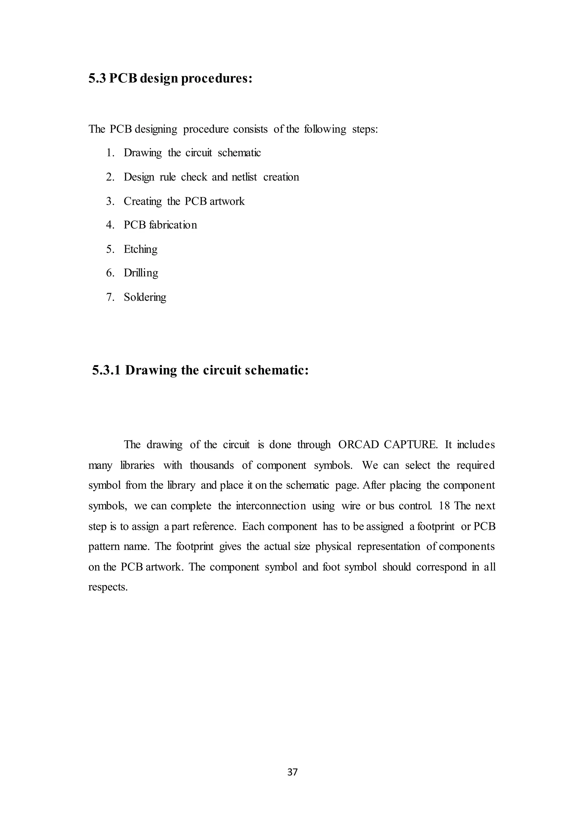 37
5.3 PCB design procedures:
The PCB designing procedure consists of the following steps:
1. Drawing the circuit schematic
2. Design rule check and netlist creation
3. Creating the PCB artwork
4. PCB fabrication
5. Etching
6. Drilling
7. Soldering
5.3.1 Drawing the circuit schematic:
The drawing of the circuit is done through ORCAD CAPTURE. It includes
many libraries with thousands of component symbols. We can select the required
symbol from the library and place it on the schematic page. After placing the component
symbols, we can complete the interconnection using wire or bus control. 18 The next
step is to assign a part reference. Each component has to be assigned a footprint or PCB
pattern name. The footprint gives the actual size physical representation of components
on the PCB artwork. The component symbol and foot symbol should correspond in all
respects.
 
