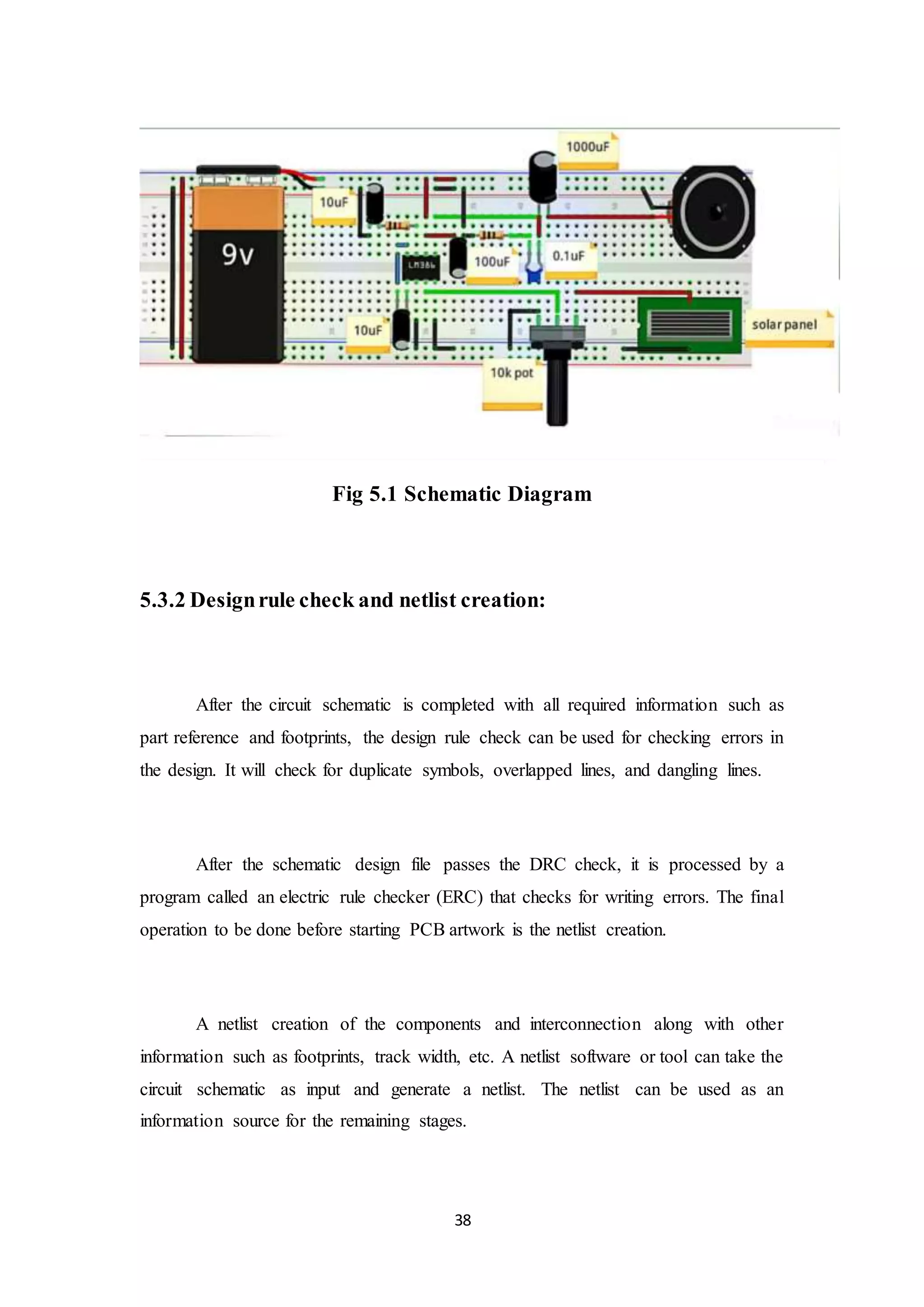 38
Fig 5.1 Schematic Diagram
5.3.2 Designrule check and netlist creation:
After the circuit schematic is completed with all required information such as
part reference and footprints, the design rule check can be used for checking errors in
the design. It will check for duplicate symbols, overlapped lines, and dangling lines.
After the schematic design file passes the DRC check, it is processed by a
program called an electric rule checker (ERC) that checks for writing errors. The final
operation to be done before starting PCB artwork is the netlist creation.
A netlist creation of the components and interconnection along with other
information such as footprints, track width, etc. A netlist software or tool can take the
circuit schematic as input and generate a netlist. The netlist can be used as an
information source for the remaining stages.
 