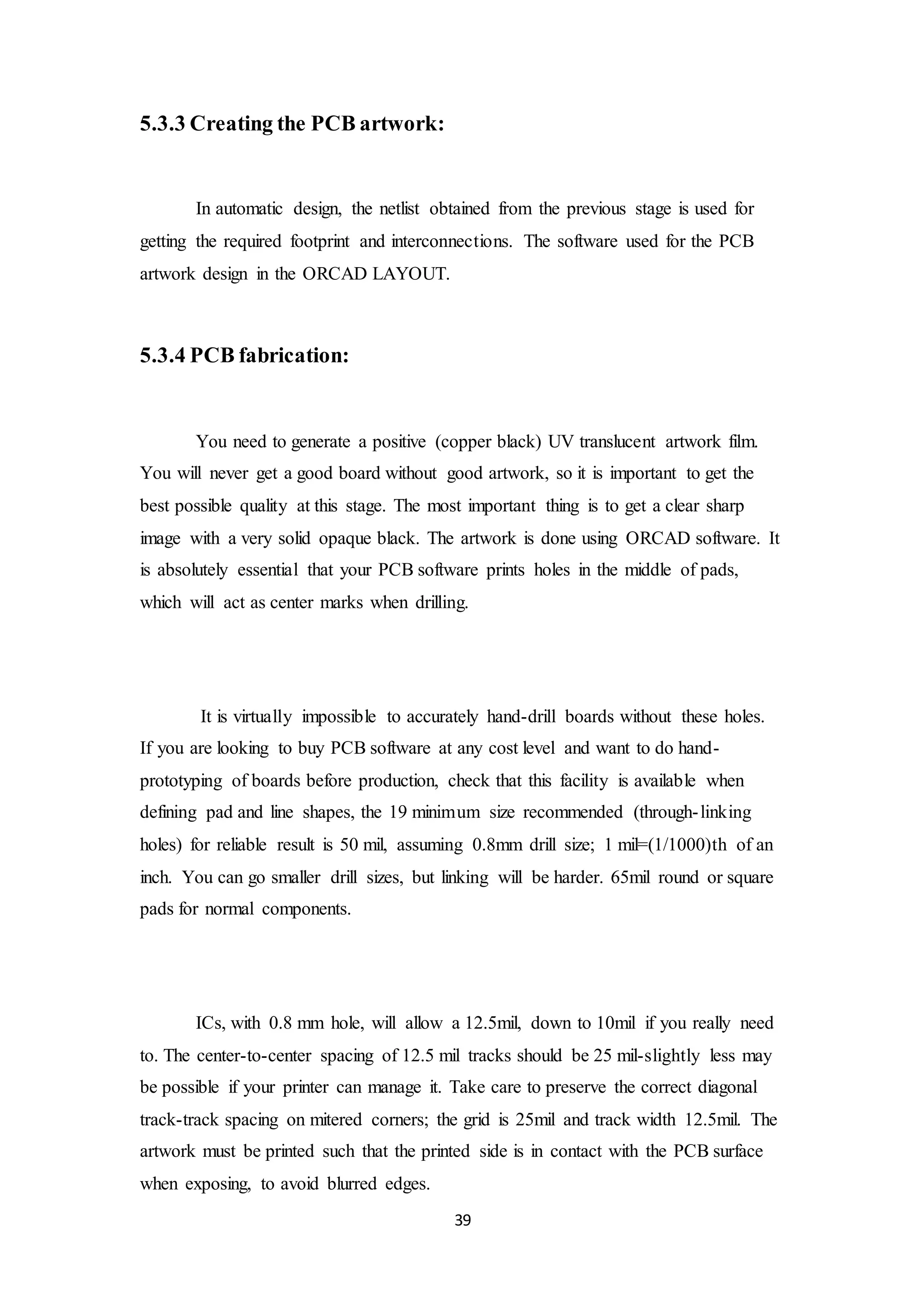 39
5.3.3 Creating the PCB artwork:
In automatic design, the netlist obtained from the previous stage is used for
getting the required footprint and interconnections. The software used for the PCB
artwork design in the ORCAD LAYOUT.
5.3.4 PCB fabrication:
You need to generate a positive (copper black) UV translucent artwork film.
You will never get a good board without good artwork, so it is important to get the
best possible quality at this stage. The most important thing is to get a clear sharp
image with a very solid opaque black. The artwork is done using ORCAD software. It
is absolutely essential that your PCB software prints holes in the middle of pads,
which will act as center marks when drilling.
It is virtually impossible to accurately hand-drill boards without these holes.
If you are looking to buy PCB software at any cost level and want to do hand-
prototyping of boards before production, check that this facility is available when
defining pad and line shapes, the 19 minimum size recommended (through-linking
holes) for reliable result is 50 mil, assuming 0.8mm drill size; 1 mil=(1/1000)th of an
inch. You can go smaller drill sizes, but linking will be harder. 65mil round or square
pads for normal components.
ICs, with 0.8 mm hole, will allow a 12.5mil, down to 10mil if you really need
to. The center-to-center spacing of 12.5 mil tracks should be 25 mil-slightly less may
be possible if your printer can manage it. Take care to preserve the correct diagonal
track-track spacing on mitered corners; the grid is 25mil and track width 12.5mil. The
artwork must be printed such that the printed side is in contact with the PCB surface
when exposing, to avoid blurred edges.
 