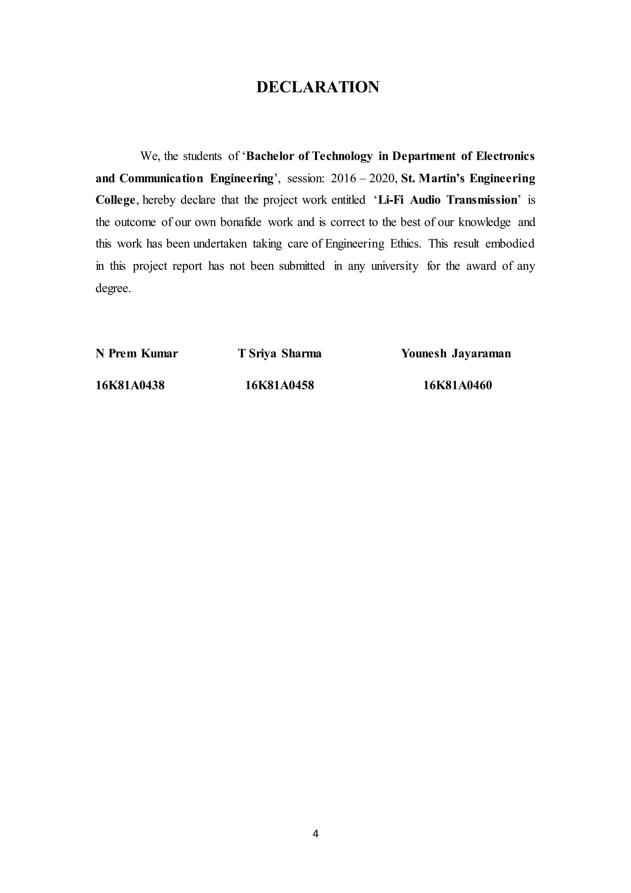 4
DECLARATION
We, the students of ‘Bachelor of Technology in Department of Electronics
and Communication Engineering’, session: 2016 – 2020, St. Martin’s Engineering
College, hereby declare that the project work entitled ‘Li-Fi Audio Transmission’ is
the outcome of our own bonafide work and is correct to the best of our knowledge and
this work has been undertaken taking care of Engineering Ethics. This result embodied
in this project report has not been submitted in any university for the award of any
degree.
N Prem Kumar T Sriya Sharma Younesh Jayaraman
16K81A0438 16K81A0458 16K81A0460
 