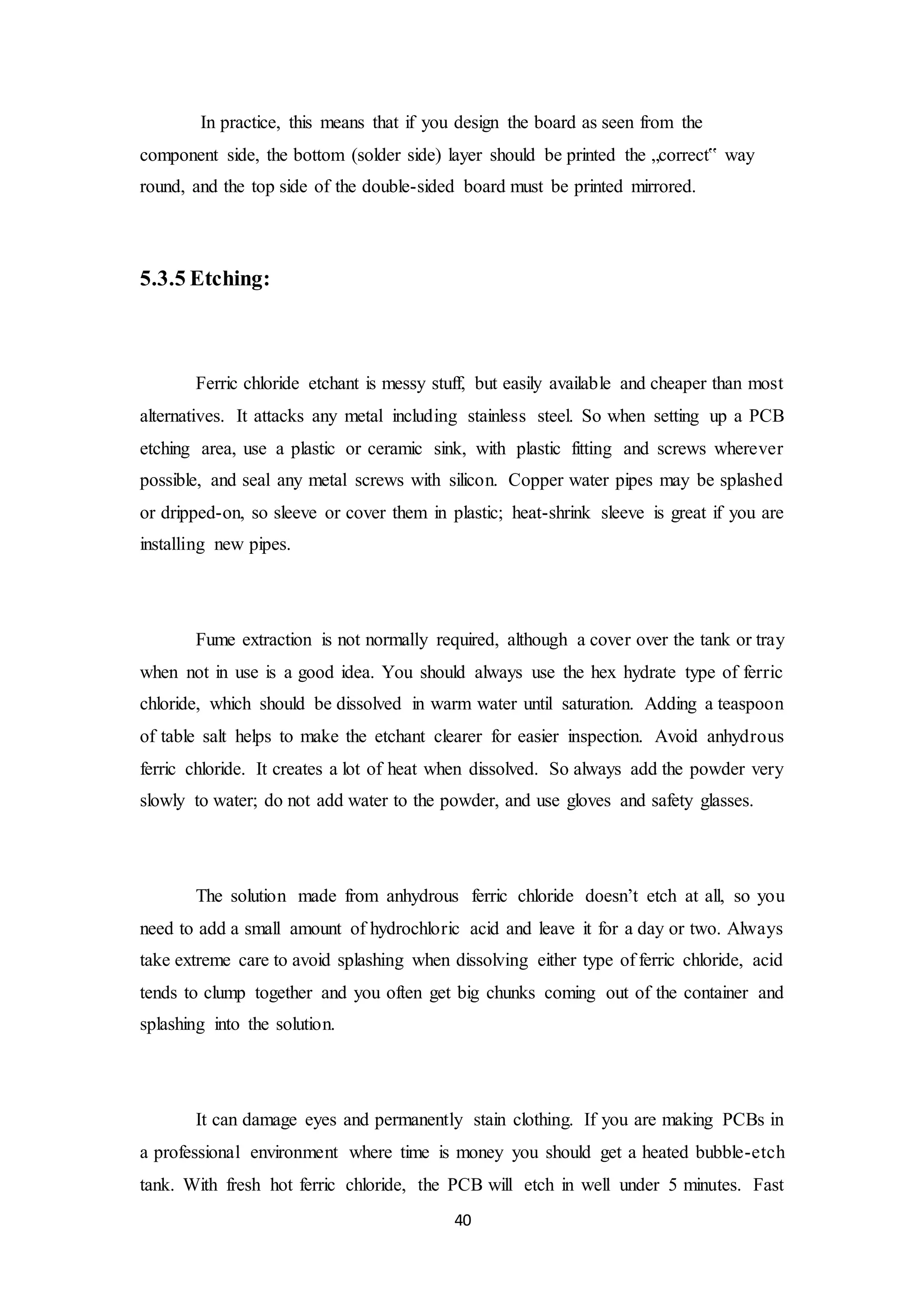 40
In practice, this means that if you design the board as seen from the
component side, the bottom (solder side) layer should be printed the „correct‟ way
round, and the top side of the double-sided board must be printed mirrored.
5.3.5 Etching:
Ferric chloride etchant is messy stuff, but easily available and cheaper than most
alternatives. It attacks any metal including stainless steel. So when setting up a PCB
etching area, use a plastic or ceramic sink, with plastic fitting and screws wherever
possible, and seal any metal screws with silicon. Copper water pipes may be splashed
or dripped-on, so sleeve or cover them in plastic; heat-shrink sleeve is great if you are
installing new pipes.
Fume extraction is not normally required, although a cover over the tank or tray
when not in use is a good idea. You should always use the hex hydrate type of ferric
chloride, which should be dissolved in warm water until saturation. Adding a teaspoon
of table salt helps to make the etchant clearer for easier inspection. Avoid anhydrous
ferric chloride. It creates a lot of heat when dissolved. So always add the powder very
slowly to water; do not add water to the powder, and use gloves and safety glasses.
The solution made from anhydrous ferric chloride doesn’t etch at all, so you
need to add a small amount of hydrochloric acid and leave it for a day or two. Always
take extreme care to avoid splashing when dissolving either type of ferric chloride, acid
tends to clump together and you often get big chunks coming out of the container and
splashing into the solution.
It can damage eyes and permanently stain clothing. If you are making PCBs in
a professional environment where time is money you should get a heated bubble-etch
tank. With fresh hot ferric chloride, the PCB will etch in well under 5 minutes. Fast
 