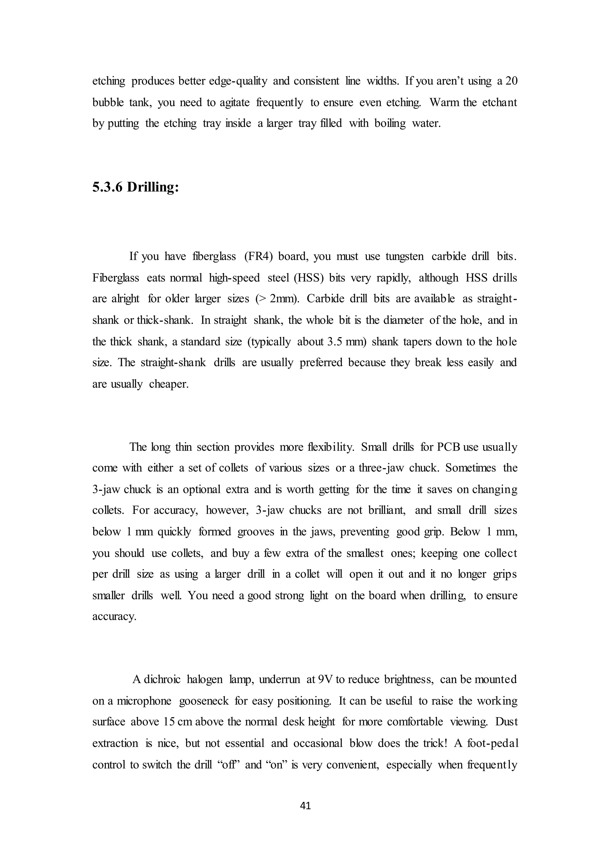 41
etching produces better edge-quality and consistent line widths. If you aren’t using a 20
bubble tank, you need to agitate frequently to ensure even etching. Warm the etchant
by putting the etching tray inside a larger tray filled with boiling water.
5.3.6 Drilling:
If you have fiberglass (FR4) board, you must use tungsten carbide drill bits.
Fiberglass eats normal high-speed steel (HSS) bits very rapidly, although HSS drills
are alright for older larger sizes (> 2mm). Carbide drill bits are available as straight-
shank or thick-shank. In straight shank, the whole bit is the diameter of the hole, and in
the thick shank, a standard size (typically about 3.5 mm) shank tapers down to the hole
size. The straight-shank drills are usually preferred because they break less easily and
are usually cheaper.
The long thin section provides more flexibility. Small drills for PCB use usually
come with either a set of collets of various sizes or a three-jaw chuck. Sometimes the
3-jaw chuck is an optional extra and is worth getting for the time it saves on changing
collets. For accuracy, however, 3-jaw chucks are not brilliant, and small drill sizes
below 1 mm quickly formed grooves in the jaws, preventing good grip. Below 1 mm,
you should use collets, and buy a few extra of the smallest ones; keeping one collect
per drill size as using a larger drill in a collet will open it out and it no longer grips
smaller drills well. You need a good strong light on the board when drilling, to ensure
accuracy.
A dichroic halogen lamp, underrun at 9V to reduce brightness, can be mounted
on a microphone gooseneck for easy positioning. It can be useful to raise the working
surface above 15 cm above the normal desk height for more comfortable viewing. Dust
extraction is nice, but not essential and occasional blow does the trick! A foot-pedal
control to switch the drill “off” and “on” is very convenient, especially when frequently
 